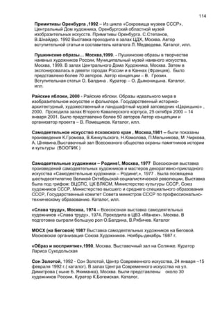 Примитивы Оренбурга ,1992 – Из цикла «Сокровища музеев СССР»,
Центральный Дом художника, Оренбургский областной музей
изобразительных искусств. Примитивы Оренбурга. С.Степанов,
В.Шнайдер. 1992 Выставка проходила в залах ЦДХ, Москва. Автор
вступительной статьи и составитель каталога Л. Медведева. Каталог, илл.
Пушкинские образы… Москва,1999. - Пушкинские образы в творчестве
наивных художников России, Муниципальный музей наивного искусства,
Москва, 1999. В залах Центрального Дома Художника, Москва. Затем в
экспонировалась в девяти городах России и в Каннах (Франция). Было
представлено более 70 авторов. Автор концепции – В. Грозин.
Вступительная статья О. Балдина . Куратор – О. Дьяконицына. Каталог,
илл.
Райские яблоки, 2000 - Райские яблоки. Образы идеального мира в
изобразительном искусстве и фольклоре. Государственный историко-
архитектурный, художественный и ландшафтный музей заповедник «Царицыно» ,
2000. Проходила залах Второго Кавалерского корпуса, 25 октября 2000 – 14
января 2001. Было представлено более 50 авторов Автор концепции и
организатор проекта – В. Помещиков. Каталог, илл.
Самодеятельное искусство псковского края , Москва,1981 – были показаны
произведения К.Громова, В.Кинкульского, Н.Комолова, П.Мельникова, М .Чиркова,
А. Шнявина.Выставочный зал Всесоюзного общества охраны памятников истории
и культуры (ВООПИК )
Самодеятельные художники – Родине!, Москва, 1977 Всесоюзная выставка
произведений самодеятельных художников и мастеров декоративно-прикладного
искусства «Самодеятельные художники – Родине!,», 1977 . Была посвящена
шестидесятилетию Великой Октябрьской социалистической революции. Выставка
была под грифом: ВЦСПС, ЦК ВЛКСМ, Министерство культуры СССР, Союз
художников СССР, Министерство высшего и среднего специального образования
СССР, Государственный комитет Совета министров СССР по профессионально-
техническому образованию. Каталог, илл.
«Слава труду», Москва, 1974 – Всесоюзная выставка самодеятельных
художников «Слава труду», 1974. Проходила в ЦВЗ «Манеж». Москва. В
подготовке сыграли большую рол О.Балдина, В.Рябичев. Каталог
МОСХ (на Беговой) 1987 Выставка самодеятельных художников на Беговой.
Московская организация Союза Художников. Ноябрь-декабрь 1987 г.
«Образ и восприятие»,1990, Москва. Выставочный зал на Солянке. Куратор
Лариса Суходольская
Сон Золотой, 1992 - Сон Золотой, Центр Современного искусства, 24 января –15
февраля 1992 г.( каталог). В залах Центра Современного искусства на ул.
Димитрова ( ныне Б. Якиманка), Москва. Были представлены около 30
художников России. Куратор К.Богемская. Каталог.
114
 