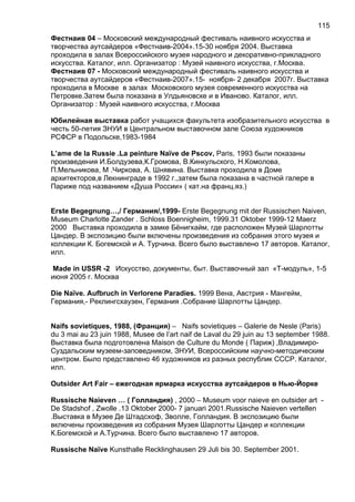 Фестнаив 04 – Московский международный фестиваль наивного искусства и
творчества аутсайдеров «Фестнаив-2004».15-30 ноября 2004. Выставка
проходила в залах Всероссийского музея народного и декоративно-прикладного
искусства. Каталог, илл. Организатор : Музей наивного искусства, г.Москва.
Фестнаив 07 - Московский международный фестиваль наивного искусства и
творчества аутсайдеров «Фестнаив-2007».15- ноября- 2 декабря 2007г. Выставка
проходила в Москве в залах Московского музея современного искусства на
Петровке.Затем была показана в Улдьяновске и в Иваново. Каталог, илл.
Организатор : Музей наивного искусства, г.Москва
Юбилейная выставка работ учащихся факультета изобразительного искусства в
честь 50-летия ЗНУИ в Центральном выставочном зале Союза художников
РСФСР в Подольске,1983-1984
L’ame de la Russie .La peinture Naïve de Pscov, Paris, 1993 были показаны
произведения И.Болдузева,К.Громова, В.Кинкульского, Н.Комолова,
П.Мельникова, М .Чиркова, А. Шнявина. Выставка проходила в Доме
архитекторов,в Лекнинграде в 1992 г.,затем была показана в частной галере в
Париже под названием «Душа России» ( кат.на франц.яз.)
Erste Begegnung…,/ Германия/,1999- Erste Begegnung mit der Russischen Naiven,
Museum Charlotte Zander . Schloss Boennigheim, 1999.31 Oktober 1999-12 Maerz
2000 Выставка проходила в замке Бёнигхайм, где расположен Музей Шарлотты
Цандер. В экспозицию были включены произведения из собрания этого музея и
коллекции К. Богемской и А. Турчина. Всего было выставлено 17 авторов. Каталог,
илл.
Made in USSR -2 Искусство, документы, быт. Выставочный зал «Т-модуль», 1-5
июня 2005 г. Москва
Die Naïve. Aufbruch in Verlorene Paradies. 1999 Вена, Австрия - Мангейм,
Германия,- Реклингсхаузен, Германия .Собрание Шарлотты Цандер.
Naifs sovietiques, 1988, (Франция) – Naifs sovietiques – Galerie de Nesle (Paris)
du 3 mai au 23 juin 1988, Musee de l’art naif de Laval du 29 juin au 13 september 1988.
Выставка была подготовлена Maison de Culture du Monde ( Париж) ,Владимиро-
Суздальским музеем-заповедником, ЗНУИ, Всероссийским научно-методическим
центром. Было представлено 46 художников из разных республик СССР. Каталог,
илл.
Outsider Art Fair – ежегодная ярмарка искусства аутсайдеров в Нью-Йорке
Russische Naieven … ( Голландия) , 2000 – Museum voor naieve en outsider art -
De Stadshof , Zwolle .13 Oktober 2000- 7 januari 2001.Russische Naieven vertellen
.Выставка в Музее Де Штадсхоф, Зволле, Голландия. В экспозицию были
включены произведения из собрания Музея Шарлотты Цандер и коллекции
К.Богемской и А.Турчина. Всего было выставлено 17 авторов.
Russische Naïve Kunsthalle Recklinghausen 29 Juli bis 30. September 2001.
115
 