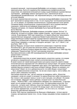 основной причиной , подтолкнувшей Дюбюффе к его интересу к искусству
маргинальному, было его недовольство современным профессиональным
искусством, его нежелание вписываться в ряды существовавших художественных
группировок. Дюбюффе немало пригодился опыт, извлеченный им из
произведений душевнобольных как творческий импульс, и как непосредственный
источник образов.
В истории художественной культуры значение вклада Дюбюффе в признание “Art
brut” заключается прежде всего в том, что его подход был “антипсихиатрическим”.
То, что он увидел, он оценивал исключительно с художественной точки зрения.
Полемика между психиатрически- социологическим и чисто художественным
подходом к творчеству аутсайдеров продолжается до сих пор .
Первыми авторами, кто поразил Дюбюффе были Адольф Вёльфли и Генрих
Антон Мюллер.
Вернувшись во Францию, Дюбюффе впервые употребил термин “Art brut”. В
общество, которое он основал тремя годами позднее, насчитывало около ста
членов. В декларации 1949 года говорилось,что задача общества “разыскивать
художественную продукцию, созданную безвестными (obscures) людьми,
представляющую особый характер художественного выражения, спонтанность,
свободу от условностей и готовых идей. Привлекать внимание публики к работам
такого рода, развивать к ним вкус и поощрять авторов” / Цит. по: F. Monin, L’art
brut,Paris, 1997. P.115/.
Доктор Фердьер, который лечил знаменитого режиссера и теоретика театра
Антонена Арто, дал энтузиастам записную книжку с адресами пациентов-
художников, так была устроена первая выставка. Она состоялась в 1948 году под
названием “Предпочитаем “Art brut” культурному искусству”.
Выставка включала в себя 200 произведением 63 авторов. Дюбюффе написал
предисловие к каталогу.
В нем он писал:
“... признанное искусство не может представлять искусство в целом, это скорее
активность определенной клики: когорты интеллектуальных карьеристов.
В какой стране нет своей маленькой клики культурных искусств; своего отряда
интеллектуальных карьеристов? Это обязательно присутствует. Из одной столицы
в другую,они замечательно подражают друг другу; они практикуют искусственное
художественное эсперанто неустанно копируя повсюду. Можно ли называть это
искусством? Имеет ли это в дейсвительности что-либо общее с искусством?
... Быть профессионалом в искусстве, так же как в игре в карты или в любви, это
значит уметь немножко плутовать.
Настоящее искусство там , где его никогда не ожидаешь найти...Искусство
ненавидит, когда его узнают и окликают по имени.Искусство любит анонимность.
Как только с него срывают маску и тычат в него пальцем, оно убегает. На своем
оно оставляет берущего призы дублера, который носит на спине большой
плакат : “ИСКУССТВО”, и все немедленно обливают его шампанским , а лекторы
водят его из города в город с кольцом в носу. Это фальшивое искусство. Это
искусство , которое знает публика, искусство премий и плакатов. Настоящего
господина Искусство никто не узнает.Он всюду ходит, все его встречают, толкают
его на всех перекрестках, но никто не думает, что это и есть он, господин
Искусство собственной персоной...
В июле 1945 года мы предприняли во Франции и Швейцарии , потом в других
странах, методичесие поиски того, что мы теперь называем путями создания art
brut.
12
 