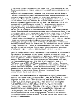 ... Мы заняты художественным представлением того, что мы называем чистым,
базисным;во всех своих стадиях созданным только собственным воображением
творца...
Безумие дает человеку крылья и помогает силе его видения; многие объекты
( почти половина) из которых состоит наша выставка, произведения пациентов
психиатрических клиник. Мы не видим причины отделять их искусство от
остального... Механизм художественного творчества здесь тот же самый, что и у
так называемых нормальных людей. Это различие между нормальным и
ненормальным кажется нам натянутым: кто полностью нормален? Где он, ваш
нормальный человек? Покажите его нам! Акт художественного творчества,
включающий в себя высочайшее напряжение, лихорадочное состояние,
сопутствующее ему, разве это может считаться нормальным?
В конце концов, душевные заболевания крайне различны - их почти столько же,
сколько больных людей- и невозможно всем им давать общий ярлык. Наша точка
зрения заключается в том, что искусство одинаково во всех случаях, и нет больше
искусства душевнобольных, как нет искусства больных диспепсией, или тех, у
кого больные колени.” ( Цит. по кн.: Art in Theory.1900-1990. An Anthology of
Changing Ideas. Edited by Charles Harrisson & Paul Wood. Oxford, 1992. PP.593-595).
На протяжении сорока лет Дюбюффе занимался пропагандой искусства
аутсайдеров. Ему удалось то, что не смогли сделать психиатры, выставлявшие
произведения своих пациентов и писавшие о них исследования: “Art brut” получил
художественный статус. Творчество душевнобольных стало одним из слагаемых
его собственного искусства. Ар брют, или в английском варианте, творчество
аутсайдеров – термин, постепенно замещающий «наивное искусство».
В России расцвет наивного искусства относится к 1970-1990-м гг. В это время еще
были живы патриархальные условия жизни в деревнях, сохранялась связь
образного мышления художников самоучек с традициями народной культуры. Все
наивные художники в России творили сами по себе, здесь не было единой
школы. К числу наиболее известных принадлежат И.Е Селиванов (1907-1988),
Н.А.Северцева-Габричевская ( 1901-1970), Е.А.Волкова ( род. в 1915 г.),
П.П.Леонов ( род. в 1920 г.), В.Т.Романенков ( род. в 1953 г.), Катя ( Екатерина
Ивановна) Медведева ( род. в 1937 г.). Отделы наивного искусства существуют в
нескольких областных музеях ( Псков, Чебоксары, Вятка и др.), в московском
Музее-усадьбе «Царицыно». Коллекция самодеятельной живописи хранится в
Доме народного творчества в Москве. В Москве успешно работает
муниципальный Музей наивного искусства .
Многих из вышеперечисленных художников в период советского
режима называли «самодеятельными». САМОДЕЯТЕЛЬНОСТЬЮ в
широком смысле слова можно называть любительские занятия
живописью, скульптурой, рисунком. Но в советский период так
именовалась важная часть общей системы художественного
творчества трудящихся . Подходы к пониманию художественной
самодеятельности содержатся в научных работах, посвященных
тоталитарному искусству. Появление таких работ и обсуждение
данной проблематики стало возможным в России на протяжении
последних полутора десятилетий. Поэтому литература по данному
вопросу пока невелика.
13
 