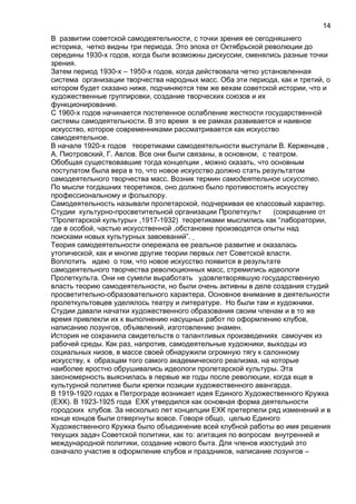 В развитии советской самодеятельности, с точки зрения ее сегодняшнего
историка, четко видны три периода. Это эпоха от Октябрьской революции до
середины 1930-х годов, когда были возможны дискуссии, сменялись разные точки
зрения.
Затем период 1930-х – 1950-х годов, когда действовала четко установленная
система организации творчества народных масс. Оба эти периода, как и третий, о
котором будет сказано ниже, подчиняются тем же вехам советской истории, что и
художественные группировки, создание творческих союзов и их
функционирование.
С 1960-х годов начинается постепенное ослабление жесткости государственной
системы самодеятельности. В это время в ее рамках развивается и наивное
искусство, которое современниками рассматривается как искусство
самодеятельное.
В начале 1920-х годов теоретиками самодеятельности выступали В. Керженцев ,
А. Пиотровский, Г. Авлов. Все они были связаны, в основном, с театром.
Обобщая существовавшие тогда концепции , можно сказать, что основным
постулатом была вера в то, что новое искусство должно стать результатом
самодеятельного творчества масс. Возник термин самодеятельное искусство.
По мысли тогдашних теоретиков, оно должно было противостоять искусству
профессиональному и фольклору.
Самодеятельность называли пролетарской, подчеркивая ее классовый характер.
Студии культурно-просветительной организации Пролеткульт (сокращение от
“Пролетарской культуры» ,1917-1932) теоретиками мыслились как “лаборатории,
где в особой, частью искусственной ,обстановке производятся опыты над
поисками новых культурных завоеваний”.
Теория самодеятельности опережала ее реальное развитие и оказалась
утопической, как и многие другие теории первых лет Советской власти.
Воплотить идею о том, что новое искусство появится в результате
самодеятельного творчества революционных масс, стремились идеологи
Пролеткульта. Они не сумели выработать удовлетворявшую государственную
власть теорию самодеятельности, но были очень активны в деле создания студий
просветительно-образовательного характера. Основное внимание в деятельности
пролеткультовцев уделялось театру и литературе. Но были там и художники.
Студии давали начатки художественного образования своим членам и в то же
время привлекли их к выполнению насущных работ по оформлению клубов,
написанию лозунгов, объявлений, изготовлению знамен.
История не сохранила свидетельств о талантливых произведениях самоучек из
рабочей среды. Как раз, напротив, самодеятельные художники, выходцы из
социальных низов, в массе своей обнаружили огромную тягу к салонному
искусству, к образцам того самого академического реализма, на которые
наиболее яростно обрушивались идеологи пролетарской культуры. Эта
закономерность выяснилась в первые же годы после революции, когда еще в
культурной политике были крепки позиции художественного авангарда.
В 1919-1920 годах в Петрограде возникает идея Единого Художественного Кружка
(ЕХК). В 1923-1925 года ЕХК утвердился как основная форма деятельности
городских клубов. За несколько лет концепции ЕХК претерпели ряд изменений и в
конце концов были отвергнуты вовсе. Говоря общо, целью Единого
Художественного Кружка было объединение всей клубной работы во имя решения
текущих задач Советской политики, как то: агитация по вопросам внутренней и
международной политики, создание нового быта. Для членов изостудий это
означало участие в оформление клубов и праздников, написание лозунгов –
14
 