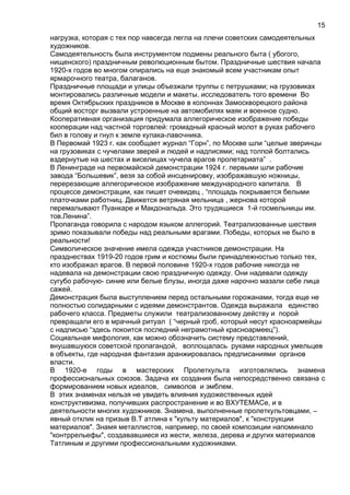нагрузка, которая с тех пор навсегда легла на плечи советских самодеятельных
художников.
Самодеятельность была инструментом подмены реального быта ( убогого,
нищенского) праздничным революционным бытом. Праздничные шествия начала
1920-х годов во многом опирались на еще знакомый всем участникам опыт
ярмарочного театра, балаганов.
Праздничные площади и улицы объезжали труппы с петрушками; на грузовиках
монтировались различные модели и макеты. исследователь того времени Во
время Октябрьских праздников в Москве в колоннах Замоскворецкого района
общий восторг вызвали устроенные на автомобилях маяк и военное судно.
Кооперативная организация придумала аллегорическое изображение победы
кооперации над частной торговлей: громадный красный молот в руках рабочего
бил в голову и гнул к земле кулака-лавочника.
В Первомай 1923 г. как сообщает журнал “Горн”, по Москве шли “целые зверинцы
на грузовиках с чучелами зверей и людей и надписями; над толпой болтались
вздернутые на шестах и виселицах чучела врагов пролетариата” .
В Ленинграде на первомайской демонстрации 1924 г. первыми шли рабочие
завода “Большевик”, везя за собой инсценировку, изображавшую ножницы,
перерезающие аллегорическое изображение международного капитала. В
процессе демонстрации, как пишет очевидец , “площадь покрывается белыми
платочками работниц. Движется ветряная мельница , жернова которой
перемалывают Пуанкаре и Макдональда. Это трудящиеся 1-й госмельницы им.
тов.Ленина”.
Пропаганда говорила с народом языком аллегорий. Театрализованные шествия
зримо показывали победы над реальными врагами. Победы, которых не было в
реальности!
Символическое значение имела одежда участников демонстрации. На
празднествах 1919-20 годов грим и костюмы были принадлежностью только тех,
кто изображал врагов. В первой половине 1920-х годов рабочие никогда не
надевала на демонстрации свою праздничную одежду. Они надевали одежду
сугубо рабочую- синие или белые блузы, иногда даже нарочно мазали себе лица
сажей.
Демонстрация была выступлением перед остальными горожанами, тогда еще не
полностью солидарными с идеями демонстрантов. Одежда выражала единство
рабочего класса. Предметы служили театрализованному действу и порой
превращали его в мрачный ритуал ( “черный гроб, который несут красноармейцы
с надписью “здесь покоится последний неграмотный красноармеец”).
Социальная мифология, как можно обозначить систему представлений,
внушавшуюся советской пропагандой, воплощалась руками народных умельцев
в объекты, где народная фантазия аранжировалась предписаниями органов
власти.
В 1920-е годы в мастерских Пролеткульта изготовлялись знамена
профессиональных союзов. Задача их создания была непосредственно связана с
формированием новых идеалов, символов и эмблем.
В этих знаменах нельзя не увидеть влияния художественных идей
конструктивизма, получивших распространение и во ВХУТЕМАСе, и в
деятельности многих художников. Знамена, выполненные пролеткультовцами, –
явный отклик на призыв В.Т атлина к "культу материалов", к "конструкции
материалов". Знамя металлистов, например, по своей композиции напоминало
"контррельефы", создававшиеся из жести, железа, дерева и других материалов
Татлиным и другими профессиональными художниками.
15
 
