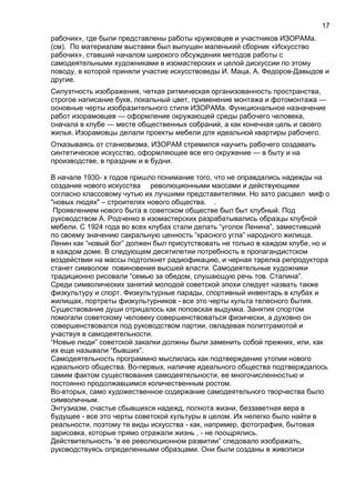 рабочих», где были представлены работы кружковцев и участников ИЗОРАМа.
(см). По материалам выставки был выпущен маленький сборник «Искусство
рабочих», ставший началом широкого обсуждения методов работы с
самодеятельными художниками в изомастерских и целой дискуссии по этому
поводу, в которой приняли участие искусствоведы И. Маца, А. Федоров-Давыдов и
другие.
Силуэтность изображения, четкая ритмическая организованность пространства,
строгое написание букв, локальный цвет, применение монтажа и фотомонтажа —
основные черты изобразительного стиля ИЗОРАМа. Функциональное назначение
работ изорамовцев — оформление окружающей среды рабочего человека,
сначала в клубе — месте общественных собраний, а как конечная цель и своего
жилья. Изорамовцы делали проекты мебели для идеальной квартиры рабочего.
Отказываясь от станковизма, ИЗОРАМ стремился научить рабочего создавать
синтетическое искусство, оформляющее все его окружение — в быту и на
производстве, в праздник и в будни.
В начале 1930- х годов пришло понимание того, что не оправдались надежды на
создание нового искусства революционными массами и действующими
согласно классовому чутью их лучшими представителями. Но зато расцвел миф о
"новых людях" – строителях нового общества. .
Проявлением нового быта в советском обществе был быт клубный. Под
руководством А. Родченко в изомастерских разрабатывались образцы клубной
мебели. С 1924 года во всех клубах стали делать “уголок Ленина”, заместивший
по своему значению сакральную ценность “красного угла” народного жилища.
Ленин как “новый бог” должен был присутствовать не только в каждом клубе, но и
в каждом доме. В следующем десятилетии потребность в пропагандистском
воздействии на массы подтолкнет радиофикацию, и черная тарелка репродуктора
станет символом повиновения высшей власти. Самодеятельные художники
традиционно рисовали “семью за обедом, слушающую речь тов. Сталина”.
Среди символических занятий молодой советской эпохи следует назвать также
физкультуру и спорт. Физкультурные парады, спортивный инвентарь в клубах и
жилищах, портреты физкультурников - все это черты культа телесного бытия.
Существование души отрицалось как поповская выдумка. Занятия спортом
помогали советскому человеку совершенствоваться физически, а духовно он
совершенствовался под руководством партии, овладевая политграмотой и
участвуя в самодеятельности.
“Новые люди” советской закалки должны были заменить собой прежних, или, как
их еще называли “бывших”.
Самодеятельность программно мыслилась как подтверждение утопии нового
идеального общества. Во-первых, наличие идеального общества подтверждалось
самим фактом существования самодеятельности, ее многочисленностью и
постоянно продолжавшимся количественным ростом.
Во-вторых, само художественное содержание самодеятельного творчества было
символичным.
Энтузиазм, счастье сбывшихся надежд, полнота жизни, беззаветная вера в
будущее - все это черты советской культуры в целом. Их нелегко было найти в
реальности, поэтому те виды искусства - как, например, фотография, бытовая
зарисовка, которые прямо отражали жизнь , - не поощрялись.
Действительность “в ее революционном развитии” следовало изображать,
руководствуясь определенными образцами. Они были созданы в живописи
17
 