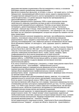 ведущими мастерами соцреализма и быстро внедрялись в массы, в основном
благодаря широко налаженному репродуцированию.
Другим источником был фольклор, но не весь, а лишь в той своей части, что была
праздничной, подчеркивающей избыточность жизни, радость мировосприятия.
Государственная самодеятельность охотно присваивала и эксплуатировала эти
качества фольклора, а в целом народное творчество препарировалось и
приспосабливалось к нуждам дня.
В сознании самодеятельного художника 1930-х годов происходила смычка
свойственного наивному художнику взгляда на мир и исполнение задач
руководителей самодеятельного движения. Поэтому на выставках являлись
натюрморты, демонстрировавшие обильные фрукты и овощи “колхозных
огородов”, хорошую еду и посуду, новую зажиточную жизнь. Творчество было
ритуалом, поэтому результаты его не сохранялись - нет сомнения в том, что сотни
выставок тех лет украшали произведения, которые мы сегодня бы назвали чистой
воды примитивом.
Но первостепенное значение придавалось картинам, где изображались предметы-
символы, означавшие новые качества жизни - электрическое освещение,
радиоприемник, книги, предметы спортинвентаря - вечные сборы на лыжную
прогулку или возвращение с нее. Извечные ценности человеческого бытия также
были объявлены новыми: это молодость. сила, здоровье, красота, семейное
единство.
Сам по себе интерьер - комнаты рабочих, общежития - тоже был значим. Комната
должна была быть светлой. Ибо свет - это символ нового дня, молодости, веры. К
тому же в полутьме можно спрятать икону или мещанскую гитару. Еще более
ценились помещения коллективного быта - клубы, школы, казармы. Здесь
унифицированность быта могла раскрываться со всей полнотой.
Индивидуализм творчества художника всячески растворялся в коллективных
формах работы - в ИЗОРАМе коллективные работы не имели подписей авторов.
Художники участвовали и в других формах коллективной политико-
воспитательной работы.
К их числу относятся и упомянутые стенгазеты, а также такие реалии нового быта
как “красный уголок”, “культкомбайн”, “избирательный участок”.
Современники видели в самодеятельном движении антитезу прежнему
художественному образованию. Художниками становились , не усваивая как
прежде объем академических профессиональных знаний и умений, а
руководствуясь своим социальным происхождением и формируя свою личность
по законам нового общества.
Окидывая взглядом весь рассматриваемый период, заметим, что в советской
самодеятельности личностное начало претерпевает значительную эволюцию.
Если на закате тоталитарной эпохи в 1980-е годы оно знаменовало
противопоставление себя обществу и его нормам, творческое самораскрытие вне
сложившейся системы культурных учреждений (вплоть до того, что петь уходили в
леса), то в 1930-е годы личность нового советского человека была, как явствует
сказанное выше, объектом социального эксперимента и рассматривалась как
фундаментальная основа прочих достижений социализма.
Самодеятельный художник, по предлагавшийся идеологической модели – потомок
романтического гения. Это “новый человек” эпохи социализма, наделенный
необыкновенными талантами, раскрыться которым прежде мешали лишь условия
капиталистической эксплуатации. Недаром покровителем многих самоучек был
последний великий романтик – писатель Горький.
Актом символического пожелания успехов новой власти были разнообразные
самодеятельные "подарки" , которые как область творчества существовали с
18
 