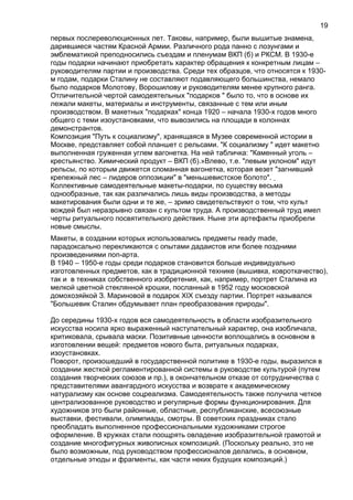 первых послереволюционных лет. Таковы, например, были вышитые знамена,
дарившиеся частям Красной Армии. Различного рода панно с лозунгами и
эмблематикой преподносились съездам и пленумам ВКП (б) и РКСМ. В 1930-е
годы подарки начинают приобретать характер обращения к конкретным лицам –
руководителям партии и производства. Среди тех образцов, что относятся к 1930-
м годам, подарки Сталину не составляют подавляющего большинства, немало
было подарков Молотову, Ворошилову и руководителям менее крупного ранга.
Отличительной чертой самодеятельных "подарков " было то, что в основе их
лежали макеты, материалы и инструменты, связанные с тем или иным
производством. В макетных "подарках" конца 1920 – начала 1930-х годов много
общего с теми изоустановками, что вывозились на площади в колоннах
демонстрантов.
Композиция "Путь к социализму", хранящаяся в Музее современной истории в
Москве, представляет собой планшет с рельсами. "К социализму " идет макетно
выполненная груженная углем вагонетка. На ней табличка: "Каменный уголь –
крестьянство. Химический продукт – ВКП (б).»Влево, т.е. "левым уклоном" идут
рельсы, по которым движется сломанная вагонетка, которая везет "загнивший
крепежный лес – лидеров оппозиции" в "меньшевистское болото".
Коллективные самодеятельные макеты-подарки, по существу весьма
однообразные, так как различались лишь виды производства, а методы
макетирования были одни и те же, – зримо свидетельствуют о том, что культ
вождей был неразрывно связан с культом труда. А производственный труд имел
черты ритуального посвятительного действия. Ныне эти артефакты приобрели
новые смыслы.
Макеты, в создании которых использовались предметы ready made,
парадоксально перекликаются с опытами дадаистов или более поздними
произведениями поп-арта.
В 1940 – 1950-е годы среди подарков становится больше индивидуально
изготовленных предметов, как в традиционной технике (вышивка, ковроткачество),
так и в техниках собственного изобретения, как, например, портрет Сталина из
мелкой цветной стеклянной крошки, посланный в 1952 году московской
домохозяйкой З. Мариновой в подарок XIX съезду партии. Портрет назывался
"Большевик Сталин обдумывает план преобразования природы".
До середины 1930-х годов вся самодеятельность в области изобразительного
искусства носила ярко выраженный наступательный характер, она изобличала,
критиковала, срывала маски. Позитивные ценности воплощались в основном в
изготовлении вещей: предметов нового быта, ритуальных подарках,
изоустановках.
Поворот, произошедший в государственной политике в 1930-е годы, выразился в
создании жесткой регламентированной системы в руководстве культурой (путем
создания творческих союзов и пр.), в окончательном отказе от сотрудничества с
представителями авангардного искусства и возврате к академическому
натурализму как основе соцреализма. Самодеятельность также получила четкое
централизованное руководство и регулярные формы функционирования. Для
художников это были районные, областные, республиканские, всесоюзные
выставки, фестивали, олимпиады, смотры. В советских праздниках стало
преобладать выполненное профессиональными художниками строгое
оформление. В кружках стали поощрять овладение изобразительной грамотой и
создание многофигурных живописных композиций. (Поскольку реально, это не
было возможным, под руководством профессионалов делались, в основном,
отдельные этюды и фрагменты, как части неких будущих композиций.)
19
 