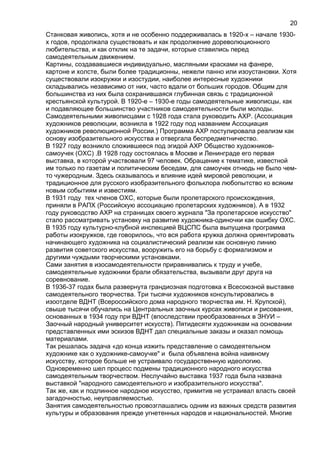 Станковая живопись, хотя и не особенно поддерживалась в 1920-х – начале 1930-
х годов, продолжала существовать и как продолжение дореволюционного
любительства, и как отклик на те задачи, которые ставились перед
самодеятельным движением.
Картины, создававшиеся индивидуально, масляными красками на фанере,
картоне и холсте, были более традиционны, нежели панно или изоустановки. Хотя
существовали изокружки и изостудии, наиболее интересные художники
складывались независимо от них, часто вдали от больших городов. Общим для
большинства из них была сохранившаяся глубинная связь с традиционной
крестьянской культурой. В 1920-е – 1930-е годы самодеятельные живописцы, как
и подавляющее большинство участников самодеятельности были молоды.
Самодеятельными живописцами с 1928 года стала руководить АХР. (Ассоциация
художников революции, возникла в 1922 году под названием Ассоциация
художников революционной России.) Программа АХР постулировала реализм как
основу изобразительного искусства и отвергала беспредметничество.
В 1927 году возникло сложившееся под эгидой АХР Общество художников-
самоучек (ОХС) .В 1928 году состоялась в Москве и Ленинграде его первая
выставка, в которой участвовали 97 человек. Обращение к тематике, известной
им только по газетам и политическим беседам, для самоучек отнюдь не было чем-
то чужеродным. Здесь сказывалось и влияние идей мировой революции, и
традиционное для русского изобразительного фольклора любопытство ко всяким
новым событиям и известиям.
В 1931 году тех членов ОХС, которые были пролетарского происхождения,
приняли в РАПХ (Российскую ассоциацию пролетарских художников). А в 1932
году руководство АХР на страницах своего журнала "За пролетарское искусство"
стало рассматривать установку на развитие художника-одиночки как ошибку ОХС.
В 1935 году культурно-клубной инспекцией ВЦСПС была выпущена программа
работы изокружков, где говорилось, что вся работа кружка должна ориентировать
начинающего художника на социалистический реализм как основную линию
развития советского искусства, вооружить его на борьбу с формализмом и
другими чуждыми творческими установками.
Сами занятия в изосамодеятельности приравнивались к труду и учебе,
самодеятельные художники брали обязательства, вызывали друг друга на
соревнование.
В 1936-37 годах была развернута грандиозная подготовка к Всесоюзной выставке
самодеятельного творчества. Три тысячи художников консультировались в
изоотделе ВДНТ (Всероссийского дома народного творчества им. Н. Крупской),
свыше тысячи обучались на Центральных заочных курсах живописи и рисования,
основанных в 1934 году при ВДНТ (впоследствии преобразованных в ЗНУИ –
Заочный народный университет искусств). Пятидесяти художникам на основании
представленных ими эскизов ВДНТ дал специальные заказы и оказал помощь
материалами.
Так решалась задача «до конца изжить представление о самодеятельном
художнике как о художнике-самоучке" и была объявлена война наивному
искусству, которое больше не устраивало государственную идеологию.
Одновременно шел процесс подмены традиционного народного искусства
самодеятельным творчеством. Неслучайно выставка 1937 года была названа
выставкой "народного самодеятельного и изобразительного искусства".
Так же, как и подлинное народное искусство, примитив не устраивал власть своей
загадочностью, неуправляемостью.
Занятия самодеятельностью провозглашались одним из важных средств развития
культуры и образования прежде угнетенных народов и национальностей. Многие
20
 