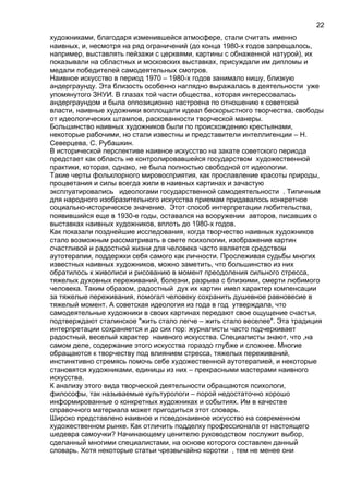 художниками, благодаря изменившейся атмосфере, стали считать именно
наивных, и, несмотря на ряд ограничений (до конца 1980-х годов запрещалось,
например, выставлять пейзажи с церквями, картины с обнаженной натурой), их
показывали на областных и московских выставках, присуждали им дипломы и
медали победителей самодеятельных смотров.
Наивное искусство в период 1970 – 1980-х годов занимало нишу, близкую
андерграунду. Эта близость особенно наглядно выражалась в деятельности уже
упомянутого ЗНУИ. В глазах той части общества, которая интересовалась
андерграундом и была оппозиционно настроена по отношению к советской
власти, наивные художники воплощали идеал бескорыстного творчества, свободы
от идеологических штампов, раскованности творческой манеры.
Большинство наивных художников были по происхождению крестьянами,
некоторые рабочими, но стали известны и представители интеллигенции – Н.
Северцева, С. Рубашкин.
В исторической перспективе наивное искусство на закате советского периода
предстает как область не контролировавшейся государством художественной
практики, которая, однако, не была полностью свободной от идеологии.
Такие черты фольклорного мировосприятия, как прославление красоты природы,
процветания и силы всегда жили в наивных картинах и зачастую
эксплуатировались идеологами государственной самодеятельности . Типичным
для народного изобразительного искусства приемам придавалось конкретное
социально-историческое значение. Этот способ интерпретации любительства,
появившийся еще в 1930-е годы, оставался на вооружении авторов, писавших о
выставках наивных художников, вплоть до 1980-х годов.
Как показали позднейшие исследования, когда творчество наивных художников
стало возможным рассматривать в свете психологии, изображение картин
счастливой и радостной жизни для человека часто является средством
аутотерапии, поддержки себя самого как личности. Прослеживая судьбы многих
известных наивных художников, можно заметить, что большинство из них
обратилось к живописи и рисованию в момент преодоления сильного стресса,
тяжелых духовных переживаний, болезни, разрыва с близкими, смерти любимого
человека. Таким образом, радостный дух их картин имел характер компенсации
за тяжелые переживания, помогал человеку сохранить душевное равновесие в
тяжелый момент. А советская идеология из года в год утверждала, что
самодеятельные художники в своих картинах передают свое ощущение счастья,
подтверждают сталинское "жить стало легче – жить стало веселее". Эта традиция
интерпретации сохраняется и до сих пор: журналисты часто подчеркивает
радостный, веселый характер наивного искусства. Специалисты знают, что ,на
самом деле, содержание этого искусства гораздо глубже и сложнее. Многие
обращаются к творчеству под влиянием стресса, тяжелых переживаний,
инстинктивно стремясь помочь себе художественной аутотерапией, и некоторые
становятся художниками, единицы из них – прекрасными мастерами наивного
искусства.
К анализу этого вида творческой деятельности обращаются психологи,
философы, так называемые культурологи – порой недостаточно хорошо
информированные о конкретных художниках и событиях. Им в качестве
справочного материала может пригодиться этот словарь.
Широко представлено наивное и псведонаивное искусство на современном
художественном рынке. Как отличить подделку профессионала от настоящего
шедевра самоучки? Начинающему ценителю руководством послужит выбор,
сделанный многими специалистами, на основе которого составлен данный
словарь. Хотя некоторые статьи чрезвычайно коротки , тем не менее они
22
 