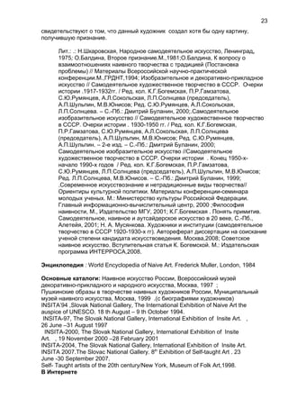 свидетельствуют о том, что данный художник создал хотя бы одну картину,
получившую признание.
Лит.: .: Н.Шкаровская, Народное самодеятельное искусство, Ленинград,
1975; О.Балдина, Второе признание.М.,1981;О.Балдина, К вопросу о
взаимоотношениях наивного творчества с традицией (Постановка
проблемы) // Материалы Всероссийской научно-практической
конференции.М.,ГРДНТ,1994; Изобразительное и декоративно-прикладное
искусство // Самодеятельное художественное творчество в СССР. Очерки
истории .1917-1932гг. / Ред. кол. К.Г.Богемская, П.Р.Гамзатова,
С.Ю.Румянцев, А.Л.Сокольская, Л.П.Солнцева (председатель),
А.П.Шульпин, М.В.Юнисов; Ред. С.Ю.Румянцев, А.Л.Сокольская,
Л.П.Солнцева. – С.-Пб.: Дмитрий Буланин, 2000;.Самодеятельное
изобразительное искусство // Самодеятельное художественное творчество
в СССР. Очерки истории . 1930-1950 гг. / Ред. кол. К.Г.Богемская,
П.Р.Гамзатова, С.Ю.Румянцев, А.Л.Сокольская, Л.П.Солнцева
(председатель), А.П.Шульпин, М.В.Юнисов; Ред. С.Ю.Румянцев,
А.П.Шульпин. – 2-е изд. – С.-Пб.: Дмитрий Буланин, 2000;
Самодеятельное изобразительное искусство //Самодеятельное
художественное творчество в СССР. Очерки истории . Конец 1950-х-
начало 1990-х годов / Ред. кол. К.Г.Богемская, П.Р.Гамзатова,
С.Ю.Румянцев, Л.П.Солнцева (председатель), А.П.Шульпин, М.В.Юнисов;
Ред. Л.П.Солнцева, М.В.Юнисов. – С.-Пб.: Дмитрий Буланин, 1999;
.Современное искусствознание и нетрадиционные виды творчества//
Ориентиры культурной политики. Материалы конференции-семинара
молодых ученых. М.: Министерство культуры Российской Федерации.
Главный информационно-вычислительный центр, 2000 ;Философия
наивности, М., Издательство МГУ, 2001; К.Г.Богемская . Понять примитив.
Самодеятельное, наивное и аутсайдерское искусство в 20 веке, С.-Пб.,
Алетейя, 2001; Н. А. Мусянкова. Художники и институции (самодеятельное
творчество в СССР 1920-1930-х гг). Автореферат диссертации на соискание
ученой степени кандидата искусствоведения. Москва,2008; Советское
наивное искусство. Вступительная статья К. Богемской. М.: Издательская
программа ИНТЕРРОСА,2008.
Энциклопедия : World Encyclopedia of Naive Art. Frederick Muller, London, 1984
Основные каталоги: Наивное искусство России, Всероссийский музей
декоративно-прикладного и народного искусства, Москва, 1997 ;
Пушкинские образы в творчестве наивных художников России, Муниципальный
музей наивного искусства, Москва, 1999 .(с биографиями художников)
INSITA’94 ,Slovak National Gallery, The International Exhibition of Naive Art the
auspice of UNESCO. 18 th August – 9 th October 1994.
INSITA-97, The Slovak National Gallery, International Exhibition of Insite Art. ,
26 June –31 August 1997
INSITA-2000, The Slovak National Gallery, International Exhibition of Insite
Art. , 19 November 2000 –28 February 2001
INSITA-2004, The Slovak National Gallery, International Exhibition of Insite Art.
INSITA 2007.The Slovac National Gallery. 8th
Exhibition of Self-taught Art . 23
June -30 September 2007.
Self- Taught artists of the 20th century/New York, Museum of Folk Art,1998.
В Интернете
23
 