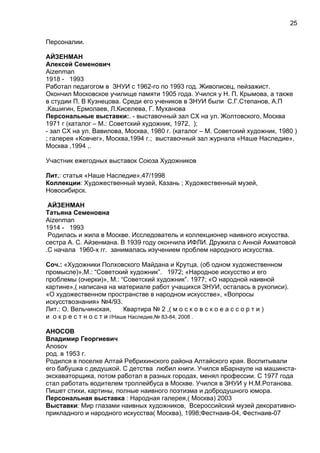 Персоналии.
АЙЗЕНМАН
Алексей Семенович
Aizenman
1918 - 1993
Работал педагогом в ЗНУИ с 1962-го по 1993 год. Живописец, пейзажист.
Окончил Московское училище памяти 1905 года. Учился у Н. П. Крымова, а также
в студии П. В Кузнецова. Среди его учеников в ЗНУИ были С.Г.Степанов, А.П
.Кашигин, Ермолаев, Л.Киселева, Г. Муханова
Персональные выставки:. - выставочный зал СХ на ул. Жолтовского, Москва
1971 г (каталог – М.: Советский художник, 1972, );
- зал СХ на ул. Вавилова, Москва, 1980 г. (каталог – М. Советский художник, 1980 )
; галерея «Ковчег», Москва,1994 г.; выставочный зал журнала «Наше Наследие»,
Москва ,1994 ,.
Участник ежегодных выставок Союза Художников
Лит.: статья «Наше Наследие»,47/1998
Коллекции: Художественный музей, Казань ; Художественный музей,
Новосибирск.
АЙЗЕНМАН
Татьяна Семеновна
Aizenman
1914 - 1993
Родилась и жила в Москве. Исследователь и коллекционер наивного искусства.
сестра А. С. Айзенмана. В 1939 году окончила ИФЛИ. Дружила с Анной Ахматовой
.С начала 1960-х гг. занималась изучением проблем народного искусства.
Соч.: «Художники Полховского Майдана и Крутца, (об одном художественном
промысле)»,М.: “Советский художник”. 1972; «Народное искусство и его
проблемы (очерки)», М.: “Советский художник”. 1977; «О народной наивной
картине»,( написана на материале работ учащихся ЗНУИ, осталась в рукописи).
«О художественном пространстве в народном искусстве», «Вопросы
искусствознания» №4/93.
Лит.: О. Вельчинская, Квартира № 2 ,( м о с к о в с к о е а с с о р т и )
и о к р е с т н о с т и //Наше Наследие,№ 83-84, 2008 .
АНОСОВ
Владимир Георгиевич
Anosov
род. в 1953 г.
Родился в поселке Алтай Ребрихинского района Алтайского края. Воспитывали
его бабушка с дедушкой. С детства любил книги. Учился вБарнауле на машинста-
экскаваторщика, потом работал в разных городах, менял профессии. С 1977 года
стал работать водителем троллейбуса в Москве. Учился в ЗНУИ у Н.М.Ротанова.
Пишет стихи, картины, полные наивного поэтизма и добродушного юмора.
Персональная выставка : Народная галерея,( Москва) 2003
Выставки: Мир глазами наивных художников, Всероссийский музей декоративно-
прикладного и народного искусства( Москва), 1998;Фестнаив-04, Фестнаив-07
25
 