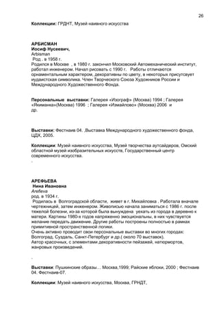 Коллекции: ГРДНТ, Музей наивного искусства
АРБИСМАН
Иосиф Нусеевич,
Arbisman
Род . в 1958 г.
Родился в Москве , в 1980 г. закончил Московский Автомеханический институт,
работал инженером. Начал рисовать с 1990 г. Работы отличаются
орнаментальным характером, декоративны по цвету, в некоторых присутсвует
иудаистская символика. Член Творческого Союза Художников России и
Международного Художественного Фонда.
Персональные выставки: Галерея «Изограф» (Москва) 1994 ; Галерея
«Якиманка»(Москва) 1996 ; Галерея «Измайлово» (Москва) 2006 и
др.
Выставки: Фестнаив 04. ,Выставка Международного художественного фонда,
ЦДХ, 2005.
Коллекции: Музей наивного искусства, Музей творчества аутсайдеров, Омский
областной музей изобразительных искусств, Государственный центр
современного искусства.
.
АРЕФЬЕВА
Нина Ивановна
Arefieva
род. в 1934 г.
Родилась в Волгоградской области, живет в г. Михайловка . Работала вначале
чертежницей, затем инженером. Живописью начала заниматься с 1986 г. после
тяжелой болезни, из-за которой была вынуждена уехать из города в деревню к
матери. Картины 1980-х годов напряженно эмоциональны, в них чувствуется
желание передать движение. Другие работы построены полностью в рамках
примитивной пространственной логики.
Очень активно проводит свои персональные выставки во многих городах:
Волгоград, Суздаль, Санкт-Петербург и др.( около 70 выставок).
Автор красочных, с элементами декоративности пейзажей, натюрмортов,
жанровых произведений.
.
Выставки: Пушкинские образы… Москва,1999; Райские яблоки, 2000 ; Фестнаив
04. Фестнаив-07.
Коллекции: Музей наивного искусства, Москва, ГРНДТ,
26
 