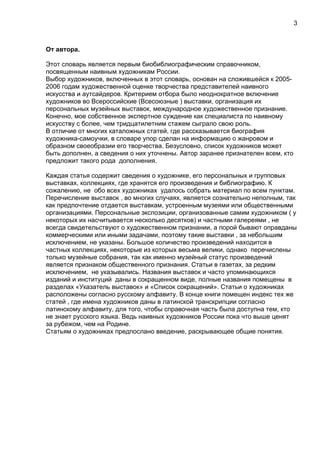 От автора.
Этот словарь является первым биобиблиографическим справочником,
посвященным наивным художникам России.
Выбор художников, включенных в этот словарь, основан на сложившейся к 2005-
2006 годам художественной оценке творчества представителей наивного
искусства и аутсайдеров. Критерием отбора было неоднократное включение
художников во Всероссийские (Всесоюзные ) выставки, организация их
персональных музейных выставок, международное художественное признание.
Конечно, мое собственное экспертное суждение как специалиста по наивному
искусству с более, чем тридцатилетним стажем сыграло свою роль.
В отличие от многих каталожных статей, где рассказывается биография
художника-самоучки, в словаре упор сделан на информацию о жанровом и
образном своеобразии его творчества. Безусловно, список художников может
быть дополнен, а сведения о них уточнены. Автор заранее признателен всем, кто
предложит такого рода дополнения.
Каждая статья содержит сведения о художнике, его персональных и групповых
выставках, коллекциях, где хранятся его произведения и библиографию. К
сожалению, не обо всех художниках удалось собрать материал по всем пунктам.
Перечисление выставок , во многих случаях, является сознательно неполным, так
как предпочтение отдается выставкам, устроенным музеями или общественными
организациями. Персональные экспозиции, организованные самим художником ( у
некоторых их насчитывается несколько десятков) и частными галереями , не
всегда свидетельствуют о художественном признании, а порой бывают оправданы
коммерческими или иными задачами, поэтому такие выставки , за небольшим
исключением, не указаны. Большое количество произведений находится в
частных коллекциях, некоторые из которых весьма велики, однако перечислены
только музейные собрания, так как именно музейный статус произведений
является признаком общественного признания. Статьи в газетах, за редким
исключением, не указывались. Названия выставок и часто упоминающихся
изданий и институций даны в сокращенном виде, полные названия помещены в
разделах «Указатель выставок» и «Список сокращений». Статьи о художниках
расположены согласно русскому алфавиту. В конце книги помещен индекс тех же
статей , где имена художников даны в латинской транскрипции согласно
латинскому алфавиту, для того, чтобы справочная часть была доступна тем, кто
не знает русского языка. Ведь наивных художников России пока что выше ценят
за рубежом, чем на Родине.
Статьям о художниках предпослано введение, раскрывающее общие понятия.
3
 