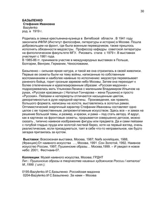 БАЗЫЛЕНКО
Стефания Ивановна
Bazylenko
род. в 1919 г.
Родилась в семье крестьянина-кузнеца в Витебской области . В 1941 году
закончила ИФЛИ (Институт философии, литературы и истории) в Москве. Пошла
добровольцем на фронт, где была военным переводчиком, также пришлось
исполнять обязанности медсестры. Профессор кафедры советской литературы
на филологическом факультете МГУ. Рисовать стала с 1979 г. В выставках
участвует с 1981 года.
В 1985-86 гг. принимала участие в международных выставках в Польше,
Болгарии, Венгрии, Германии, Чехословакии.
Базыленко – сильная яркая натура, и такой же она отразилась в своей живописи.
Первые ее сюжеты были на тему войны, написанные по собственным
воспоминаниям и наиболее наивные по исполнению: медсестра перевязывает
раненого бойца, горит грозным заревом небо Москвы. Затем она переходит к
более отвлеченным и идеализированным образам: «Русская мадонна» -
подразумевалась мать Ульянова-Ленина с маленьким Владимиром Ильичом на
руках, «Русская красавица» ( Наталья Гончарова – жена Пушкина) и просто
«Русская». Пейзажи и натюрморты отличаются насыщенным цветом,
декоративностью в духе народной картины. Произведения, как правило,
большого формата, написаны на холсте, выставлялись в золотых рамах.
Оптимистический энергичный характер Стефании Ивановны составляет одно
целое с ее торжественным, репрезентативным искусством. Здесь все – и замах на
решение большой темы, и размер, и краски, и рама – под стать автору. И вдруг,
как в картинах на фронтовые сюжеты, прорывается совершенно детское, можно
сказать , типично наивное изображение фигуры или предмета. Да и сами пейзажи
с голубой гладью пруда или золотой листвой берез, хотя на первый взгляд, очень
реалистические, если призадуматься, таят в себе что-то неправильное, как будто
загадка притаилась за кустом.
Выставки: Всесоюзная выставка, Москва, 1987; Naifs sovietiques, 1988,
(Франция);От наивного искусства …, Москва, 1991 ;Сон Золотой, 1992. Наивное
искусство России, 1997; Пушкинские образы… Москва,1999. – И увидел я новое
небо: 2001; Фестнаив-07.
Коллекции: Музей наивного искусства, Москва; ГРДНТ
Лит.: Пушкинские образы в творчестве наивных художников России / каталог/
М.,1999. ( илл.);
0195-Bazylenko.tif С.Базыленко .Российская мадонна
0204-Bazylenko.tif С.Базыленко .За нами – Москва
30
 