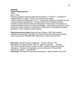 БЛИНОВ
Герман Владимирович
Blinov
род. в 1939 г.
Родился в деревне Семухино Ярославской области. В 1970-е гг. занимался в
художественных студиях, с 1970-х гг. участвует в выставках.
Сменил несколько профессий. В 1977 г. устроившись работать сторожем на одно
из ленинградских предприятий , поставил себе целью в свободное время
овладеть художественной грамотой. Вернувшись в Ярославль пошел работать
художником-оформителем на табачную фабрику, затем работал дворником. В его
творчестве черты наивности сочетаются с элементами полупрофессионализма,
идущими от опыта оформительской работы.
Персональные выставки: Фонд культуры, Москва ,1991; Ярославский
художественный музей 1997,2003 ; Выставочный зал Ярославского отделения
Союза художников 1998,2000,2004 ;Картинная галерея, Вологда,2005.
Выставки: Самодеятельные художники – Родине!, Москва, 1977;
Всесоюзная выставка, Москва, 1987; От наивного искусства …, Москва,
1991; Всяк сам себе творец и создатель,1991 ; Наивные художники России"
(Германия, г. Ветерсен); «Художники русской провинции" ,Москва,1994
Пушкинские образы… Москва,1999
Коллекции: Ярославский художественный музей, Музей наивного искусства .
35
 
