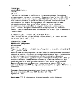 БОРЗЯТОВ
Михаил Васильевич,
Borziatov
1927-1931
Печатник по профессии , член Общества художников-самоучек Сохранились
воспроизведение его картин в журналах. «Синие автобусы»( рубеж 1920-х-1930-х
гг), запечатлевшей первые выпущенные в СССР автобусы. Картина написана в
духе наивного реализма и пронизана детской радостью восприятия жизни.
"Подготовка к севу колхоза и единоличника", построена на агитационном
противопоставлении. В картине «Победа рикши» он в духе лубочного
перевертывания изобразил богача, везущего мальчика с развевающимся
красным флагом. Интересовался сюжетами интернациональной классовой
борьбы ( «революционных негров», «китайских пролетариев», по его собственной
терминологии).
Выставки: 1,2,3 и 4 выставки ОХС,1927-1931, Москва.
Лит.: Самодеятельное художественное творчество в СССР. Очерки истории .
1917-1932гг.С.-Пб.,2000 СС.439
БОРИСОГЛЕБСКИЙ
Константин Дмитриевич,
Borisoglebsky
1908-1995,
Родился и жил в Москве , самодеятельный художник, по специальности шофер. С
1974 г. учился в ЗНУИ.
Автор глубоко прочувствованных, экспрессивных произведений на историческую
и жанровую тематику. Особенно интересна его картина «Хатынь», для написания
которой он трижды посетил мемориальный комплекс жертвам фашизма,
погибшим в одноименной деревне. В картине «Возвращение с фронта» (1975) дан
панорамный пейзаж с изображением далеких гор, дымящихся заводских труб,
развалин домов, а на первом плане стоит на коленях солдат: вернувшийся с
фронта. «Заседание ставки Верховного главнокомандующего» (1980-е гг.,
Собрание объединения М’АРС.) - примечательный групповой портрет И.Сталина с
генералами
Выставки: Самодеятельные художники – Родине!, Москва, 1977
Всесоюзная выставка, Москва, 1987; Сон Золотой, 1992.
И увидел я …2001
Коллекции: ГРДНТ, «Царицыно», Художественный музей, г. Кологрив.
37
 