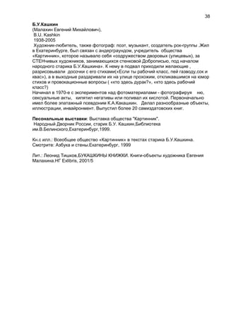 Б.У.Кашкин
(Малахин Евгений Михайлович),
B.U. Kashkin
1938-2005
Художник-любитель, также фотограф: поэт, музыкант, создатель рок-группы .Жил
в Екатеринбурге, был связан с андерграундом, учредитель общества
«Картинник», которое называло себя «содружеством дворовых (улицевых), за
СТЕНчивых художников, занимающихся стенковой Доброписью, под началом
народного старика Б.У.Кашкина». К нему в подвал приходили желающие ,
разрисовывали досочки с его стихами(«Если ты рабочий класс, пей газводу,сок и
квас»), а в выходные раздаривали их на улице прохожим, откликавшимся на юмор
стихов и провокационные вопросы ( «кто здесь дурак?», «кто здесь рабочий
класс?)
Начинал в 1970-е с экспериментов над фотоматериалами - фотографируя ню,
сексуальные акты, кипятил негативы или поливал их кислотой. Первоначально
имел более эпатажный псевдоним К.А.Какашкин. Делал разнообразные объекты,
иллюстрации, инвайронмент. Выпустил более 20 самиздатовских книг.
Песональные выставки: Выставка общества "Картинник".
Народный Дворник России, старик Б.У. Кашкин,Библиотека
им.В.Белинского,Екатеринбург,1999.
Кн.с илл.: Всеобщее общество «Картинник» в текстах старика Б.У.Кашкина.
Смотрите: Азбука и стены.Екатеринбург, 1999
Лит.: Леонид Тишков,БУКАШКИНЫ КНИЖКИ. Книги-объекты художника Евгения
Малахина.НГ Exlibris, 2001/5
38
 