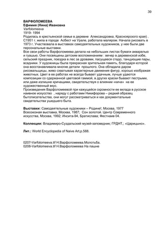 ВАРФОЛОМЕЕВА
Ефимия (Нина) Ивановна
Varfolomeeva
1919- 1994
Родилась в крестьянской семье в деревне Александровка, Красноярского края) .
С1951 г. жила в городе Асбест на Урале, работала маляром. Начала рисовать в
1973 г. Участвовала в выставках самодеятельных художников, у нее были две
персональные выставки.
Все свои работы Варфоломеева делала на небольших листах бумаги акварелью
и гуашью. Они посвящены детским воспоминаниям : вечер в деревенской избе,
сельский праздник, поездка в лес за дровами, пасущееся стадо, танцующие пары,
всадники. У художницы была прекрасная зрительная память, благодаря которой
она восстанавливала многие детали прошлого. Она обладала даром
рисовальщицы, живо схватывая характерные движения фигур, хорошо изображая
животных. Цвет в ее работах не всегда бывает удачным, лучше удаются
композиции со сдержанной цветовой гаммой, в других краски бывают пестрыми,
или даже излишне кричащими, свидетельствуя о влиянии «кича» на ее
художественный вкус.
Произведения Варфоломеевой при кажущейся скромности ее вклада в русское
наивное искусство , наряду с работами Никифорова – редкий образец
бытописательства, они могут рассматриваться и как документальные
свидетельства ушедшего быта.
Выставки: Самодеятельные художники – Родине!, Москва, 1977
Всесоюзная выставка, Москва, 1987; Сон золотой. Центр Современного
искусства, Москва, 1992; Инсита-94, Братислава; Фестнаив 04.
Коллекции: Владимиро-Суздальский музей-заповедник; ГРДНТ,; «Царицыно».
Лит.: World Encyclopedia of Naive Art,p.588.
0207-Varfolomeeva.tif Н.Варфоломеева.Молотьба.
0208-Varfolomeeva.tif Н.Варфоломеева На пашне
39
 