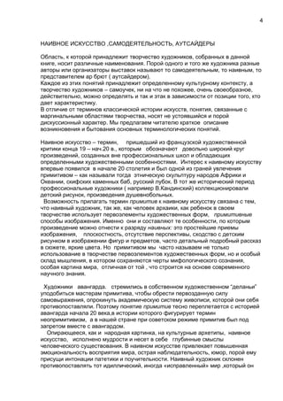 НАИВНОЕ ИСКУССТВО ,САМОДЕЯТЕЛЬНОСТЬ, АУТСАЙДЕРЫ
Область, к которой принадлежит творчество художников, собранных в данной
книге, носит различные наименования. Порой одного и того же художника разные
авторы или организаторы выставок называют то самодеятельным, то наивным, то
представителем ар брют ( аутсайдером).
Каждое из этих понятий принадлежит определенному культурному контексту, а
творчество художников – самоучек, ни на что не похожее, очень своеобразное,
действительно, можно определять и так и этак в зависимости от позиции того, кто
дает характеристику.
В отличие от терминов классической истории искусств, понятия, связанные с
маргинальными областями творчества, носят не устоявшийся и порой
дискуссионный характер. Мы предлагаем читателю краткое описание
возникновения и бытования основных терминологических понятий.
Наивное искусство – термин, пришедший из французской художественной
критики конца 19 – нач.20 в., которым обозначают довольно широкий круг
произведений, созданных вне профессиональных школ и обладающих
определенными художественными особенностями. Интерес к наивному искусству
впервые появился в начале 20 столетия и был одной из граней увлечения
примитивом – как называли тогда этническую скульптуру народов Африки и
Океании, скифских каменных баб, русский лубок. В тот же исторический период
профессиональные художники ( например В.Кандинский) коллекционировали
детский рисунок, произведения душевнобольных.
Возможность прилагать термин примитив к наивному искусству связана с тем,
что наивный художник, так же, как человек архаики, как ребенок в своем
творчестве использует первоэлементы художественных форм, примитивные
способы изображения. Именно они и составляют те особенности, по которым
произведение можно отнести к разряду наивных: это простейшие приемы
изображения, плоскостность, отсутствие перспективы, сходство с детским
рисунком в изображении фигур и предметов, часто детальный подробный рассказ
в сюжете, яркие цвета. Но примитивом мы часто называем не только
использование в творчестве первоэлементов художественных форм, но и особый
склад мышления, в котором сохраняются черты мифологического сознания,
особая картина мира, отличная от той , что строится на основе современного
научного знания.
Художники авангарда. стремились в собственном художественном “деланьи”
уподобиться мастерам примитива, чтобы обрести первозданную силу
самовыражения, опрокинуть академическую систему живописи, которой они себя
противопоставляли. Поэтому понятие примитив тесно переплетается с историей
авангарда начала 20 века,в истории которого фигурирует термин
неопримитивизм, а в нашей стране при советском режиме примитив был под
запретом вместе с авангардом.
Опирающееся, как и народная картинка, на культурные архетипы, наивное
искусство, исполнено мудрости и несет в себе глубинные смыслы
человеческого существования. В наивном искусстве привлекает повышенная
эмоциональность восприятия мира, острая наблюдательность, юмор, порой ему
присущи интонации патетики и поучительности. Наивный художник склонен
противопоставлять тот идиллический, иногда «исправленный» мир ,который он
4
 
