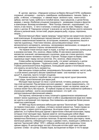 .
В центре картины «Народное гулянье на берегу Иртыша"(1976) изображен
огромный натюрморт - скатерть- самобранка воображаемого пикника. Здесь и
рыба, и яблоки, и помидоры, и свежие перья зеленого лука, ломти алого
арбуза, желтая тыква, грибочки в голубой миске, пара кувшинов, и целая бочка,
видимо, с вином. Изобилие угощения подчеркнуто размерами плодов и фруктов
в композиции. Волкова вспоминает : “Мне Господь помогает, подсказывает, что
писать и как писать. С чего я начинаю, я никогда сама не знаю. Наверно, чаще
всего с центра. В “Народном гулянии” я вначале на чистом белом холсте написала
яблоки в зеленой вазе, потом хлеб, рядом увидела рыбу, огурцы, поросенка,
окорок...”
Величественный образ “даров природы” представлен как средоточие смысла
всей композиции. В окружающих пиршественный “стол” сценах можно усмотреть
немало символических моментов, за которыми, возможно, скрывались мысли и
чувства художницы. Участники пикника, рассыпавшиеся вокруг этого
великолепного натюрморта, написаны несоразмерно маленькими, но каждый из
них воплощает важные стороны человеческой жизни.
На первом плане юноша сидит в лодке, а за борт ее схватилась купальщица
в розовом костюме. Это, конечно, образ любви. В нем можно рассмотреть
множество значений, напоминающих о русалках, воде как стихии женского, лодке
как символе жизни человека и прочая, и прочая. Позади лодки на берегу сама
художница сидит перед чистым холстом. Это, конечно, образ искусства.
Слева рыбак вытаскивает огромную рыбу, что может напомнить о целом
ряде евангельских образов - “Чудесного улова”, рыбы как символа Христа.
Глубоко религиозной Елене Андреевне, посещавшей церкви и почитавшей иконы,
эти сюжеты не могли быть неизвестны.
Две женщины позади рыбака ,вооружившись большими ножами, чистят рыбу
- в этом можно усмотреть весьма тревожный намек : они посягают на чьи-то
души? А, впрочем, просто готовят угощение.
Огромная кастрюля, подобная тем, в каких в аду мучат души грешников,
стоит сзади, приготовленная для варки рыб.
Молодая пара выходит из леса с сухой веткой, готовясь разводить костер
под этой кастрюлей. Под ветвями могучего дерева ( можно предположить, что
это само древо жизни) в центре картины музыкант играет на скрипке: какое же
гулянье может быть без музыки... В глубине справа из леса появляются грибники с
огромными грибами - знаток иконографии вспомнит, что гриб - это
распространенный фаллический символ.
Эта картина, написанная в очень сложный и драматически напряженный
момент жизни художницы в Омске несет в себе в зашифрованном виде всю гамму
ее чувств и настроений того периода. Она появилась как развитие более ранних
сюжетных композиций.
В 1969 году была написана небольшая картина “Золотой век” .Здесь также
на первом плане река , с рыбами, утятами и всякой живностью. Также справа на
берегу сидит у своего холста художница. На втором плане - красный шатер и
диванчик, а в глубине большое здание с фронтоном и белыми колоннами, перед
которым стоит молодая пара. Здание кажется воплощающим собой образ
сельского клуба, Большого театра и сталинского ампира. А шатер напоминает о
ярмарочных балаганах и цыганских палатках. В картине можно разглядеть также
маленькую девочку, собирающую плоды с дерева и мать, играющую с ребенком. В
картине “Цыганский табор” 1972 г. избрана необычная для художницы точка
зрения сверху. В центре вокруг костра с большим котлом сидят ярко одетые
цыганки. Слева - их шатер. Справа лодка, вытащенная на берег и что-то вроде
41
 