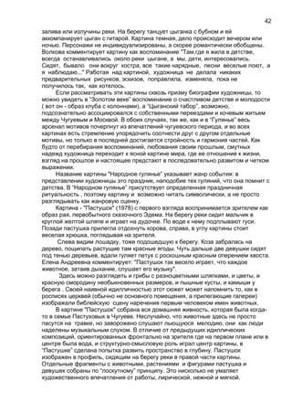 залива или излучины реки. На берегу танцует цыганка с бубном и ей
аккомпанирует цыган с гитарой. Картина темная, дело происходит вечером или
ночью. Персонажи не индивидуализированы, а скорее романтически обобщены.
Волкова комментирует картину как воспоминание "Там,где я жила в детстве,
всегда останавливались около реки цыгане, а мы, дети, интересовались.
Сидят, бывало они вокруг костра, все такие нарядные, песни веселые поют, а
я наблюдаю..." Работая над картиной, художница не делала никаких
предварительных рисунков, эскизов, поправляла, изменяла, пока не
получилось так, как хотелось.
Если рассматривать эти картины сквозь призму биографии художницы, то
можно увидеть в “Золотом веке” воспоминание о счастливом детстве и молодости
( вот он - образ клуба с колоннами), а “Цыганский табор”, возможно,
подсознательно ассоциировался с собственными переездами и кочевым житьем
между Чугуевым и Москвой. В обоих случаях, так же, как и в “Гулянье” весь
арсенал мотивов почерпнут из впечатлений чугуевского периода, и во всех
картинах есть стремление упорядочить соотнести друг с другом отдельные
мотивы, но только в последней достигается стройность и гармония частей. Как
будто от перебирания воспоминаний, любования своим прошлым, смутных
надежд художница переходит к ясной картине мира, где ее отношение к жизни,
взгляд на прошлое и настоящее предстают в последовательно развитом и четком
выражении.
Название картины "Народное гулянье” указывает жанр события: в
представлении художницы это праздник, наподобие тех гуляний, что она помнит с
детства. В “Народном гулянье” присутствует определенная праздничная
ритуальность , поэтому картину и возможно читать символически, а не просто
разглядывать как жанровую сценку.
Картина - "Пастушок" (1978) с первого взгляда воспринимается зрителем как
образ рая, первобытного сказочного Эдема. На берегу реки сидит мальчик в
круглой желтой шляпе и играет на дудочке. По воде к нему подплывают гуси.
Позади пастушка прилегла отдохнуть корова, справа, в углу картины стоит
веселая хрюшка, поглядывая на зрителя.
Слева видим лошадку, тоже подошедшую к берегу. Коза забралась на
дерево, пощипать растущие там красные ягоды. Чуть дальше две девушки сидят
под тенью деревьев, вдали гуляет петух с роскошным красным оперением хвоста.
Елена Андреевна комментирует: "Пастушок так весело играет, что каждое
животное, затаив дыхание, слушает его музыку".
Здесь можно разглядеть и грибы с разноцветными шляпками, и цветы, и
красную смородину необыкновенных размеров, и пышные кусты, и камыши у
берега . Своей наивной идилличностью этот сюжет может напомнить то, как в
росписях церквей (обычно не основного помещения, а прилегающие галереи)
изображали библейскую сцену наречения первым человеком имен животных.
В картине "Пастушок" собрана вся домашняя живность, которая была когда-
то в семье Пастуховых в Чугуеве. Неслучайно, что животные здесь не просто
пасутся на травке, но заворожено слушают льющуюся мелодию, они как люди
наделены музыкальным слухом. В отличие от предыдущих идиллических
композиций, ориентированных фронтально на зрителя где на первом плане или в
центре была вода, и структурно-смысловую роль играл центр картины, в
“Пастушке” сделана попытка развить пространство в глубину. Пастушок
изображен в профиль, сидящим на берегу реки в правой части картины.
Отдельные фрагменты с животными, растениями и фигурами пастушка и
девушек собраны по “лоскутному” принципу. Это нисколько не умаляет
художественного впечатления от работы, лирической, нежной и мягкой.
42
 