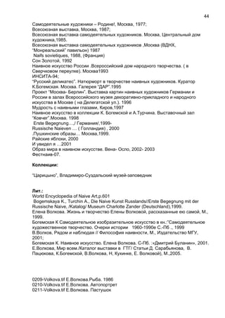 Самодеятельные художники – Родине!, Москва, 1977;
Всесоюзная выставка, Москва, 1987;
Всесоюзная выставка самодеятельных художников. Москва, Центральный дом
художника,1985.
Всесоюзная выставка самодеятельных художников ,Москва (ВДНХ,
“Монреальский” павильон) 1987
Naifs sovietiques, 1988, (Франция)
Сон Золотой, 1992
Наивное искусство России .Всероссийский дом народного творчества. ( в
Сверчковом переулке). Москва1993
ИНСИТА-94;
“Русский деликатес”. Натюрморт в творчестве наивных художников. Куратор
К.Богемская. Москва. Галерея “ДАР”.1995
Проект “Москва- Берлин”. Выставка картин наивных художников Германии и
России в залах Всероссийского музея декоративно-прикладного и народного
искусства в Москве ( на Делегатской ул.). 1996
Мудрость с наивными глазами, Киров,1997
Наивное искусство в коллекции К. Богемской и А.Турчина. Выставочный зал
“Ковчег”.Москва. 1998
Erste Begegnung…,/ Германия/,1999-
Russische Naieven … ( Голландия) , 2000
.Пушкинские образы… Москва,1999.
Райские яблоки, 2000
И увидел я …2001
Образ мира в наивном искусстве. Вена- Осло, 2002- 2003
Фестнаив-07.
Коллекции:
“Царицыно”, Владимиро-Суздальский музей-заповедник
Лит.:
World Encyclopedia of Naive Art,p.601
Bogemskaya K., Turchin A., Die Naive Kunst Russlands//Erste Begegnung mit der
Russische Naive, /Katalog/ Museum Charlotte Zander (Deutschland),1999.
Елена Волкова. Жизнь и творчество Елены Волковой, рассказанные ею самой, М.,
1999.
Богемская К Самодеятельное изобразительное искусство в кн.:”Самодеятельное
художественное творчество. Очерки истории 1960-1990е С.-Пб ., 1999
В.Волков, Рядом и наблюдая // Философия наивности, М., Издательство МГУ,
2001;
Богемская К. Наивное искусство. Елена Волкова. С-Пб. :«Дмитрий Буланин», 2001.
Е.Волкова, Мир всем./Каталог выставки в ГТГ/ Статьи Д. Сарабьянова, В.
Пацюкова, К.Богемской, В.Волкова, Н, Кухинке, Е. Волковой), М.,2005.
0209-Volkova.tif Е.Волкова.Рыба. 1986
0210-Volkova.tif Е.Волкова. Автопортрет
0211-Volkova.tif Е.Волкова. Пастушок
44
 