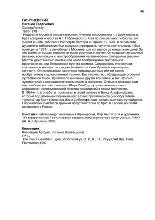 ГАБРИЧЕВСКИЙ
Евгений Георгиевич
Gabritschevsky
1893-1979
Родился в Москве в семье известного ученого микробиолога Г. Габричевского,
брат историка искусства А.Г. Габричевского. Сам по специальности биолог, он
учился в США, работал в Институте Пастера в Париже. В 1926г. в результате
душевного заболевания был вынужден прекратить научную деятельность и был
помещен в 1931 г. в лечебницу в Мюнхене, где оставался до конца своих дней. За
это время он создал около пяти тысяч рисунков и картин. Он создавал загадочные
пейзажи, композиции с монстрообразными человеческими фигурами и зверями.
Местом действия был пейзаж или некое воображаемое театральное
пространство, или бесконечная пустота космоса. Сохранились его рисунки,
сделанные в молодости, где уже намечается своеобразный характер его
личности. Он использовал различные нетрадиционные или им самим
изобретенные художественные техники. Его творчество , обладающее огромной
суггествиной силой, привлекало внимание друзей его семьи, и тех, кто был
чувствителен к сюрреалистическим идеям в искусстве. Статью в посвященном
ему альбоме (см. лит.) написал Жорж Лембур, путешественник и поэт-
сюрреалист, исповедовавший практику сновидений в своем творчестве.
В 1960-е гг. его работы показывал в своей галерее в Вансе Альфонс Шаве,
который под влиянием переехавшего в Ванс пропагандиста (и изобретателя
термина) ар брют художника Жана Дюбюффе стал делать выставки аутсайдеров.
Габричевский считается крупным представителем ар брют в Европе, но почти
неизвестен в России.
Выставки: «Александр Георгиевич Габричевский, Мир мыслителя и художника
«Государственная Третьяковская галерея,1992; Искусство в кругу ученых, ГМИИ
им. А.С.Пушкина, 2005.
Коллекции:
Коллекция Ар брют, Лозанна (Швейцария).
Лит.,
Die Innere Gesichte Eugen Gabrichevskys. O. P.,O.J.; L. Peyry,L’Art Brut, Paris,
Flammarion,1997
46
 