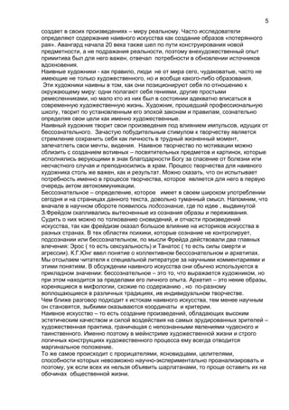 создает в своих произведениях – миру реальному. Часто исследователи
определяют содержание наивного искусства как создание образов «потерянного
рая». Авангард начала 20 века также шел по пути конструирования новой
предметности, а не подражания реальности, поэтому внехудожественный опыт
примитива был для него важен, отвечал потребности в обновлении источников
вдохновения.
Наивные художники - как правило, люди не от мира сего, чудаковатые, часто не
имеющие не только художественного, но и вообще какого-либо образования.
Эти художники наивны в том, как они позиционируют себя по отношению к
окружающему миру: одни полагают себя гениями, другие простыми
ремесленниками, но мало кто из них был в состоянии адекватно вписаться в
современную художественную жизнь. Художник, прошедший профессиональную
школу, творит по установленным его эпохой законам и правилам, сознательно
определяя свои цели как именно художественные.
Наивный художник творит свои произведения под влиянием импульсов, идущих от
бессознательного. Зачастую побудительным стимулом к творчеству является
стремление сохранить себя как личность в трудный жизненный момент,
запечатлеть свои мечты, видения. Наивное творчество по мотивации можно
сблизить с созданием вотивных – посвятительных предметов и картинок, которые
исполнялись верующими в знак благодарности Богу за спасение от болезни или
несчастного случая и преподносились в храм. Процесс творчества для наивного
художника столь же важен, как и результат. Можно сказать, что он испытывает
потребность именно в процессе творчества, которое является для него в первую
очередь актом автокоммуникации.
Бессознательное – определение, которое имеет в своем широком употреблении
сегодня и на страницах данного текста, довольно туманный смысл. Напомним, что
вначале в научном обороте появилось подсознание, где по идее , выдвинутой
З.Фрейдом скапливались вытесненные из сознания образы и переживания.
Судить о них можно по толкованию сновидений, и отчасти произведений
искусства, так как фрейдизм оказал большое влияние на историков искусства в
разных странах. В тех областях психики, которые сознание не контролирует,
подсознании или бессознательном, по мысли Фрейда действовали два главных
влечения: Эрос ( то есть сексуальность) и Танатос ( то есть силы смерти и
агрессии). К.Г.Юнг ввел понятие о коллективном бессознательном и архетипах.
Мы отсылаем читателя к специальной литературе за научными комментариями и
этими понятиям. В обсуждении наивного искусства они обычно используются в
прикладном значении: бессознательное – это то, что выражается художником, но
при этом находится за пределами его личного опыта. Архетип – это некие образы,
коренящиеся в мифологии, схожие по содержанию , но по-разному
воплощающиеся в различных традициях, ив индивидуальном творчестве.
Чем ближе разговор подходит к истокам наивного искусства, тем менее научным
он становятся, зыбкими оказываются координаты и критерии.
Наивное искусство – то есть создание произведений, обладающих высоким
эстетическим качеством и силой воздействия на самых эрудированных зрителей –
художественная практика, граничащая с непознанными явлениями чудесного и
таинственного. Именно поэтому в мейнстриме художественной жизни и строго
логичных конструкциях художественного процесса ему всегда отводится
маргинальное положение.
То же самое происходит с прорицателями, ясновидцами, целителями,
способности которых невозможно научно-экспериментально проанализировать и
поэтому, уж если всех их нельзя объявить шарлатанами, то проще оставить их на
обочинах общественной жизни.
5
 