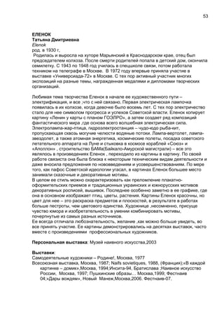 ЕЛЕНОК
Татьяна Дмитриевна
Elenok
род. в 1930 г,
Родилась и выросла на хуторе Марьянский в Краснодарском крае, отец был
председателем колхоза. После смерти родителей попала в детский дом, окончила
семилетку. С 1943 по 1948 год училась в спецшколе связи, потом работала
техником на телеграфе в Москве. В 1972 году впервые приняла участие в
выставке «Универсиада-72» в Москве. С тех пор активный участник многих
экспозиций на разные темы, награжденная медалями и дипломами творческих
организаций.
Любимая тема творчества Еленок в начале ее художественного пути –
электрификация, и все ,что с ней связано. Первая электрическая лампочка
появилась в их колхозе, когда девочке было восемь лет. С тех пор электричество
стало для нее символом прогресса и успехов Советской власти. Еленок копирует
картину «Ленин у карты с планом ГОЭЛРО», а затем создает ряд композиций
фантастического мира ,где основа всего волшебная электрическая сила.
Электролампа-жар-птица, гидроэлектростанция – чудо-юдо рыба-кит,
пропускающая сквозь могучие челюсти водяные потоки. Лампа-вертолет, лампа-
звездолет, а также атомная энергетика, космические полеты, посадка советского
летательного аппарата на Луне и стыковка в космосе кораблей «Союз» и
«Аполлон» , строительство БАМа(Байкало-Амурской магистрали) – все это
являлось в произведениях Еленок , переходило из картины в картину. По своей
работе связиста она была близка к некоторым техническим видам деятельности и
даже вносила предложения по нововведениям и усовершенствованиям. По мере
того, как пафос Советской идеологии угасал, в картинах Еленок большее место
занимали сказочные и декоративные мотивы.
В целом ее стиль можно охарактеризовать как преломление плакатно-
оформительских приемов и традиционных украинских и южнорусских мотивов
декоративных росписей, вышивок. Последнее особенно заметно в ее графике, где
она в основном изображает птиц, цветы, растения. Картины Еленок красочны, но
цвет для нее – это раскраска предметов и плоскостей, в результате в работах
больше пестроты, чем цветового единства. Художнице ,несомненно, присуще
чувство юмора и изобретательность в умении комбинировать мотивы,
почерпнутые из самых разных источников.
Ее всегда отличала любознательность, желание ,как можно больше увидеть, во
все принять участие. Ее картины демонстрировались на десятках выставок, часто
вместе с произведениями профессиональных художников.
Персональная выставка: Музей наивного искусства,2003
Выставки:
Самодеятельные художники – Родине!, Москва, 1977
Всесоюзная выставка, Москва, 1987; Naifs sovietiques, 1988, (Франция);«В каждой
картинке – домик»,Москва, 1994;Инсита-94, Братислава ;Наивное искусство
России, Москва, 1997; Пушкинские образы… Москва,1999; Фестнаив
04;»Дары вождям», Новый Манеж,Москва,2006. Фестнаив-07.
53
 