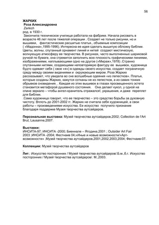 ЖАРКИХ
Роза Александровна
Zarkich
род. в 1930 г.
Закончила техническое училище работала на фабрике. Начала рисовать в
возрасте 46 лет после тяжелой операции . Создает не только рисунки, но и
вышивки, фантастические расшитые платья., объемные композиции
( «Мадонна»,1995-1996). Интересна ее идея сделать вышитую обложку Библии.
Цветы, волны, спутанный орнамент линий и нитей создают мистическую,
волнующую атмосферу ее творчества. В рисунках, часто выполненных шариковой
ручкой по бумаге, она стремится заполнить всю плоскость графическими линиями,
изображениями, наплывающими одно на другое («Мираж»,1978) .Странно
спутанными нитями, создающими неповторимую фактуру ее вышивок, художница
будто одевает себя ( свое «я») в одежды своего искусства, создает пограничную
среду между своими видениями и окружающим миром. Роза Жарких
рассказывает, что увидела во сне волшебные одеяния «из лепестков». Платья,
которые созданы Жарких, кажутся сотканы не из лепестков, а из самих тонких
обрывков сновидения. . Каждая из этих вышивок в глазах просвещенного эстета
становится метафорой душевного состояния. Она делает кукол, у одной на
спине зеркало – чтобы ангел-хранитель отражался!, украшения, и даже переплет
для Библии.
.Сама художница говорит, что ее творчество – это средство борьбы за духовную
чистоту. Вплоть до 2001-2002 гг. Жарких не считала себя художницей, а свои
работы – произведениями искусства. Ее искусство получило признание
благодаря поддержке Музея творчества аутсайдеров.
Персональная выставка: Музей творчества аутсайдеров,2002; Collection de l’Art
Brut, Lausanne,2007.
Выставки:
ИНСИТА-97; ИНСИТА -2000; Биеннале – Ягодина,2001 ; Outsider Art Fair
2003 ;ИНСИТА -2004; Фестнаив 04;«Иные и новые возможности/»Арт-
возможности» ,Музей творчества аутсайдеров,2001,2002,2003,2004; Фестнаив-07.
Коллекции: Музей творчества аутсайдеров
,
Лит.: Искусство посторонних / Музей творчества аутсайдеров/.Б.м.,б.г. Искусство
посторонних / Музей творчества аутсайдеров/. М.,2003.
56
 