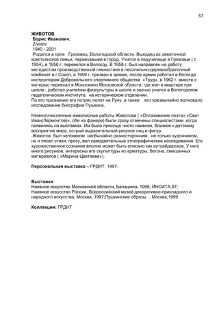 ЖИВОТОВ
Борис Иванович,
Zivotov
1940 - 2001
Родился в селе Грязовец ,Вологодской области. Выходец из зажиточной
крестьянской семьи, переехавшей в город. Учился в педучилище в Грязовце ( с
1954), в 1956 г. перевелся в Вологду. В 1958 г. был направлен на работу
методистом производственной гимнастики в лесопильно-деревообделочный
комбинат в г.Сокол, в 1959 г. призван в армию, после армии работал в Вологде
инструктором Добровольного спортивного общества «Труд», в 1962 г. вместе с
матерью переехал в Моносеино Московской области, где жил в квартире при
школе , работал учителем физкультуры в школе и заочно учился в Вологодском
педагогическом институте, на историческом отделении.
По его признанию его потряс полет на Луну, а также его чрезвычайно волновало
исследование биографии Пушкина.
Немногочисленные живописные работы Животова ( «Оплакивание поэта»,»Сват
Иван(Лермонтов)», обе на фанере) были сразу отмечены специалистами, когда
появились на выставках. Им было присуще чисто наивное, близкое к детскому
восприятие мира, острый выразительный рисунок лиц и фигур.
.Животов был человеком необычайно разносторонним, не только художником,
но и писал стихи, прозу, вел самодеятельные этнографические исследования. Его
художественное сознание вполне может быть описано как аутсайдерское. У него
много рисунков, интересны его скульптуры из арматуры, бетона, смешанных
материалов ( «Марина Цветаева»).
Персональная выставка – ГРДНТ, 1997.
Выставки:
Наивное искусство Московской области, Балашиха, 1996; ИНСИТА-97;
Наивное искусство России, Всероссийский музей декоративно-прикладного и
народного искусства, Москва, 1997;Пушкинские образы… Москва,1999
Коллекции: ГРДНТ
57
 