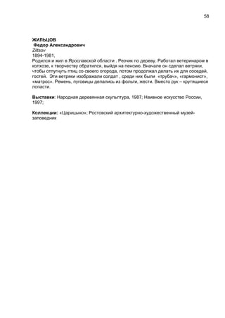 ЖИЛЬЦОВ
Федор Александрович
Ziltsov
1894-1981,
Родился и жил в Ярославской области . Резчик по дереву. Работал ветеринаром в
колхозе, к творчеству обратился, выйдя на пенсию. Вначале он сделал ветряки,
чтобы отпугнуть птиц со своего огорода, потом продолжал делать их для соседей,
гостей. Эти ветряки изображали солдат , среди них были «трубач», «гармонист»,
«матрос». Ремень, пуговицы делались из фольги, жести. Вместо рук – крутящиеся
лопасти.
Выставки: Народная деревянная скульптура, 1987; Наивное искусство России,
1997;
Коллекции: «Царицыно»; Ростовский архитектурно-художественный музей-
заповедник
58
 