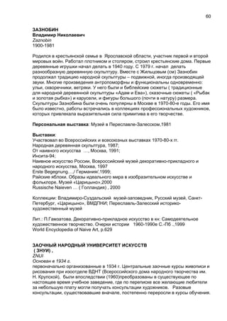ЗАЗНОБИН
Владимир Николаевич
Zaznobin
1900-1981
Родился в крестьянской семье в Ярославской области, участник первой и второй
мировых войн. Работал плотником и столяром, строил крестьянские дома. Первые
деревянные игрушки начал делать в 1940 году. С 1979 г. начал делать
разнообразную деревянную скульптуру. Вместе с Жильцовым (см) Зазнобин
продолжал традицию народной скульптуры – подвижной, иногда производящей
звуки. Многие произведения антропоморфны и функциональны одновременно:
ульи, скворечники, ветряки. У него были и библейские сюжеты ( традиционные
для народной деревянной скульптуры «Адам и Ева»), сказочные сюжеты ( «Рыбак
и золотая рыбка») и карусели, и фигуры большого (почти в натуру) размера.
Скульптуры Зазнобина были очень популярны в Москве в 1970-80-е годы. Его имя
было известно, работы встречались в коллекциях профессиональных художников,
которых привлекала выразительная сила примитива в его творчестве.
Персональная выставка: Музей в Переславле-Залесском,1981
Выставки:
Участвовал во Всероссийских и всесоюзных выставках 1970-80-х гг.
Народная деревянная скульптура, 1987;
От наивного искусства …, Москва, 1991;
Инсита-94;
Наивное искусство России, Всероссийский музей декоративно-прикладного и
народного искусства, Москва, 1997
Erste Begegnung…,/ Германия/,1999;
Райские яблоки. Образы идеального мира в изобразительном искусстве и
фольклоре. Музей «Царицыно»,2000
Russische Naieven … ( Голландия) , 2000
Коллекции: Владимиро-Суздальский музей-заповедник, Русский музей, Санкт-
Петербург, «Царицыно», ВМДПНИ; Переславль-Залесский историко-
художественный музей
Лит.: П.Гамзатова. Декоративно-прикладное искусство в кн: Самодеятельное
художественное творчество. Очерки истории 1960-1990е С.-Пб .,1999
World Encyclopedia of Naive Art, p.629
ЗАОЧНЫЙ НАРОДНЫЙ УНИВЕРСИТЕТ ИСКУССТВ
( ЗНУИ) ,
ZNUI
Основан в 1934 г.
первоначально организованные в 1934 г. Центральные заочные курсы живописи и
рисования при изоотделе ВДНТ (Всероссийского дома народного творчества им.
Н. Крупской), были впоследствии (1960)преобразованы в существующее по
настоящее время учебное заведение, где по переписке все желающие любители
за небольшую плату могли получать консультации художников. Разовые
консультации, существовавшие вначале, постепенно переросли в курсы обучения.
60
 