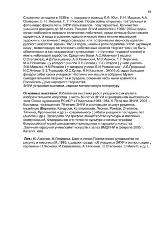 Сложению методики в 1930-е гг. оказывали помощь К.Ф. Юон, И.И. Машков, А.А.
Осмеркин, Б. Н. Яковлев, Г. Г. Ряжский. После войны открылись театральный и
фото-видео факультеты. ЗНУИ пользовался популярностью. Количество
учащихся доходило до 18 тысяч. Расцвет ЗНУИ относится к 1960-1970-м годам,
когда необычайно возросло количество любителей, среди которых было немало
одаренных, и когда в условиях идеологического гнета многие московские
художники, связанные с андерграундом ,или сохранявшие верность идеалам
русского искусства времен 1920-х годов, нашли в роли педагогов ЗНУИ укромную
нишу , позволявшую легализовать собственные занятия творчеством ( не быть
обвиненными в так называемом «тунеядстве» - отсутствии трудовой книжки) и
иметь небольшой заработок. Среди них были: А.С.Айзенман ( педагог
С.Степанова), А.Д.Лукашевкер, А.В.Каменский, М.В.Иванов, Т.Г. Корягина,
М.А.Рогинский ,( у которого учился П.П.Леонов) , Б.С.Отаров ( у него училась
Э.М.Мильтс), Н.М.Ротанов ( у которого учился В.И.Романенков) ,А.Б.Гросицкий,
И.С.Чуйков, Б.З.Турецкий, Ю.С.Купер, Н.И.Касаткин . ЗНУИ обладал большим
фондом работ своих учащихся. Частично они вошли в собрание Музея
самодеятельного творчества в Суздале, основная часть ныне хранится в
Российском Доме народного творчества.
ЗНУИ устраивал выставки, издавал методическую литературу.
Основные выставки: Юбилейная выставка работ учащихся факультета
изобразительного искусства в честь 50-летия ЗНУИ в Центральном выставочном
зале Союза художников РСФСР в Подольске,1983-1984; К 70-летию ЗНУИ, 2005 –
Выставка, посвященная 70-летию ЗНУИ и состоявшая из двух разделов,
музейного (Березнев, Канцуров, Котляревская, Леонов, Рожков, Степанов,
Тяпкина, Фроленкова и др.) и современного ( работы учащихся последних лет
(Аносов и др.). Проходила под грифом: Министерство культуры и массовых
коммуникаций, Федеральное агентство по культуре и кинематографии
Всероссийский музей декоративно-прикладного и народного искусства
,Заочный народный университет искусств в залах ВМДПНИ в феврале 2005 г.
Каталог, илл.
Лит.: Ю.Аксенов, М.Левидова, Цвет и линия.Практическое руководство по
рисунку и живописи,М.,1986/ содержит раздел об учащихся ЗНУИ и иллюстрации с
картинами П.Леонова, И.Селиванова, А.Тяпкиной , С.Степанова, Э.Мильтс и др./.
61
 
