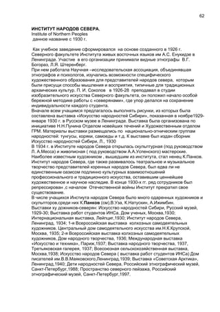 ИНСТИТУТ НАРОДОВ СЕВЕРА,
Institute of Northern Peoples
данное название с 1930 г.
Как учебное заведение сформировался на основе созданного в 1926 г.
Северного факультете Института живых восточных языков им А.С. Енукидзе в
Ленинграде. Участие в его организации принимали видные этнографы В.Г.
Богораз, Л.Я. Штеренберг.
При нем работала Научная –исследовательская ассоциация, объединявшая
этнографов и психологов, изучались возможности специфического
художественного образования для представителей народов севера, которым
были присущи способы мышления и восприятия, типичные для традиционных
архаических культур. П. И. Соколов в 1926-28 преподавал в студии
изобразительного искусства Северного факультета, он положил начало особой
бережной методике работы с «северянами», где упор делался на сохранение
индивидуальности каждого студента.
Вначале всем учащимся предлагалось выполнять рисунки, из которых была
составлена выставка «Искусство народностей Сибири», показанная в ноябре1929-
январе 1930 г. в Русском музее в Ленинграде. Выставка была организована по
инициативе Н.Н.Пунина Отделом новейших течений и Художественным отделом
ГРМ. Материалы выставки размещались по национально-этническим группам
народностей: тунгусы, коряки, самоеды и т.д. К выставке был издан сборник
Искусство народностей Сибири, Л., 1930
В 1934 г. в Институте народов Севера открылась скульптурная (под руководством
Л. А.Месса) и живописная ( под руководством А.А.Успенского) мастерские.
Наиболее известным художником , вышедшим из института, стал ненец К.Панков.
Институт народов Севера, где также развивалось театральное и музыкальное
творчество представителей коренных народов Севера, был едва ли не
единственным оазисом подлинно культурных взаимоотношений
профессионального и традиционного искусства, оставившим ценнейшее
художественное и научное наследие. В конце 1930-х гг. ряд сотрудников был
репрессирован ,с началом Отечественной войны Институт прекратил свое
существование.
В числе учащихся Инстиута народов Севера было много одаренных художников и
скульпторов,среди них К.Панков (см),В.Уза, К.Натускин, А.Ижимбин.
Выставки ху дожников-северян: Искусство народностей Сибири, Русский музей,
1929-30; Выставка работ студентов ИНСа, Дом ученых, Москва,1930;
Интернациональная выставка, Лейпциг,1930; Институт народов Севера,
Ленинград, 1934; 1-я Всероссийская выставка колхозных самодеятельных
художников. Центральный дом самодеятельного искусства им.Н.К.Крупской,
Москва, 1935; 2-я Всероссийская выставка колхозных самодеятельных
художников, Дом народного творчества, 1936; Международная выставка
«Искусство и техника», Париж,1937; Выставка народного творчества, 1937,
Третьяковская галерея, 1937; Всесоюзная сельскохозяйственная выставка,
Москва,1938; Искусство народов Севера ( выставка работ студентов ИНСа) Дом
писателей им.В.В.Маяковского,Ленинград,1939; Выставка «Советская Арктика»,
Ленинград,1940; Дети народностей Севера, Российский этнографический музей,
Санкт-Петербург,1988; Пространство северного пейзажа, Российский
этнографический музей, Санкт-Петербург,1997.
62
 