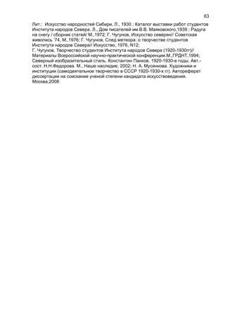 Лит.: Искусство народностей Сибири, Л., 1930 ; Каталог выставки работ студентов
Института народов Севера. Л., Дом писателей им.В.В. Маяковского,1939 ; Радуга
на снегу / сборник статей/ М.,1972; Г. Чугунов, Искусство северян// Советская
живопись ‘74, М.,1976; Г. Чугунов, След метеора: о творчестве студентов
Института народов Севера// Искусство, 1976, N12;
Г. Чугунов, Творчество студентов Института народов Севера (1920-1930гг)//
Материалы Всероссийской научно-практической конференции.М.,ГРДНТ,1994;
Северный изобразительный стиль. Константин Панков. 1920-1930-е годы. Авт.-
сост. Н.Н.Федорова. М., Наше наследие, 2002; Н. А. Мусянкова. Художники и
институции (самодеятельное творчество в СССР 1920-1930-х гг). Автореферат
диссертации на соискание ученой степени кандидата искусствоведения.
Москва,2008
63
 