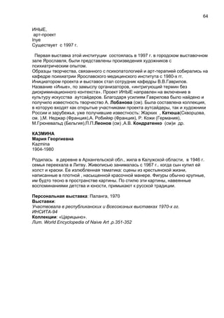 ИНЫЕ,
арт-проект
Inye
Существует c 1997 г.
Первая выставка этой институции состоялась в 1997 г. в городском выставочном
зале Ярославля, были представлены произведения художников с
психиатрическим опытом.
Образцы творчества, связанного с психопатологией и арт-терапией собирались на
кафедре психиатрии Ярославского медицинского института с 1980-х гг.
Инициатором проекта и выставок стал сотрудник кафедры В.В.Гаврилов.
Название «Иные», по замыслу организаторов, «интригующий термин без
дискриминационного контекста». Проект ИНЫЕ направлен на включение в
культуру искусства аутсайдеров. Благодаря усилиям Гаврилова было найдено и
получило известность творчество А. Лобанова (см). Была составлена коллекция,
в которую входят как открытые участниками проекта аутсайдеры, так и художники
России и зарубежья, уже получившие известность: Жарких , Катюша(Скворцова,
см. ),М. Неджар (Франция),А. Робийяр (Франция), Р. Кожи (Германия),
М.Грюневальд (Бельгия),П.П.Леонов (см) ,А.В. Кондратенко (см)и др.
КАЗМИНА
Мария Георгиевна
Kazmina
1904-1980
Родилась в деревне в Архангельской обл., жила в Калужской области, в 1946 г.
семья переехала в Литву. Живописью занималась с 1967 г.. когда сын купил ей
холст и краски. Ее излюбленная тематика: сцены из крестьянской жизни,
написанные в плотной , насыщенной красочной манере. Фигуры обычно крупные,
им будто тесно в пространстве картины. По стилю эти картины, навеянные
воспоминаниями детства и юности, примыкают к русской традиции.
Персональная выставка: Паланга, 1970
Выставки:
Участвовала в республиканских и Всесоюзных выставках 1970-х гг.
ИНСИТА-94
Коллекции: «Царицыно».
Лит. World Encyclopedia of Naive Art ,p.351-352
64
 