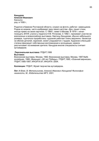 Канцуров
Алексей Иванович
Kanzurov
род. в 1936 г,
Родился в Каменке Ростовской области, служил на флоте, работал каменщиком.
Родом из казаков, часто изображает реку своего детства –Дон, пишет стихи,
иногда прямо на своих картинах. С 1968 г. живет в Москве. В 1979 г. начал
посещать ЗНУИ, учился у педагога Н.М. Ротанова. С 1982 г. принимает участие во
всесоюзных и всероссийских выставках. Картины Канцурова, обычно небольшого
размера, тщательно проработаны: художник работает очень медленно. Несмотря
на обилие деталей, надписей, сюжет угадывается с трудом. Художник в большей
степени фиксирует собственные воспоминания и ассоциации, нежели
рассчитывает на внимание зрителя. Канцуров многие специалисты считают
аутсайдером.
Персональная выставка: ГРДНТ,1999
Выставки:
Всесоюзная выставка, Москва, 1982; Всесоюзная выставка, Москва, 1987;Naifs
sovietiques, 1988, (Франция): «50 лет Победы», ГРДНТ,1995; «Осенний вернисаж»,
ГРДНТ,1995-1997; ИНСИТА-97; ИНСИТА -2004.
Коллекции: ГРДНТ, Музей творчества аутсайдеров.
Лит.:И.Вовк, В. Метальникова, Алексей Иванович Канцуров// Философия
наивности, М., Издательство МГУ, 2001.
65
 