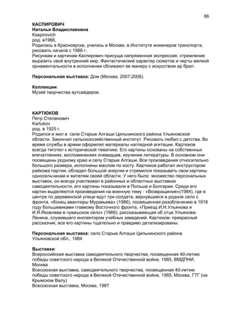 КАСПИРОВИЧ
Наталья Владиславовна
Kaspirovich
род. в1966,
Родилась в Красноярске, училась в Москве, в Институте инженеров транспорта,
рисовать начала с 1988 г.
Рисункам и картинам Каспирович присуща напряженная экспрессия, стремление
выразить свой внутренний мир. Фантастический характер сюжетов и черты мелкой
орнаментальности в исполнении сближают ее манеру с искусством ар брют.
Персональная выставка: Дом (Москва, 2007;2008).
Коллекции:
Музей творчества аутсайдеров.
КАРТЮКОВ
Петр Степанович
Kartukov
род. в 1925 г.
Родился и жил в селе Старые Алгаши Цильнинского района Ульяновской
области. Закончил сельскохозяйственный институт. Рисовать любил с детства. Во
время службы в армии оформлял материалы наглядной агитации. Картюков
всегда тяготел к исторической тематике. Его картины основаны на собственных
впечатлениях, воспоминаниях очевидцев, изучении литературы. В основном они
посвящены родному краю и селу Старые Алгаши. Все произведения относительно
большого размера, исполнены маслом по хосту. Картюков работал инструктором
райкома партии, обладал большой энергии и стремился показывать свои картины
односельчанам и жителям своей области. У него было множество персональных
выставок, он всегда участвовал в районных и областных выставках
самодеятельности, его картины показывали в Польше и Болгарии. Среди его
картин выделяются произведения на военную тему : «Возвращение»(1984), где в
центре по деревенской улице идут три солдата, вернувшиеся в родное село с
фронта, «Конец авантюры Муравьева» (1986), посвященная разоблачению в 1918
году большевиками главкому Восточного фронта, «Приезд И.Н.Ульянова и
И.Я.Яковлева в чувашское село» (1989), рассказывающая об отце Ульянова-
Ленина, служившего инспектором учебных заведений. Картюков- прекрасный
рассказчик, все его картины тщательно и правдиво детализированы.
Персональная выставка: село Старые Алгаши Цильнинского района
Ульяновской обл., 1984
Выставки:
Всероссийская выставка самодеятельного творчества, посвященная 40-летию
победы советского народа в Великой Отечественной войне, 1985, ВМДПНИ,
Москва
Всесоюзная выставка, самодеятельного творчества, посвященная 40-летию
победы советского народа в Великой Отечественной войне, 1985, Москва, ГТГ (на
Крымском Валу)
Всесоюзная выставка, Москва, 1987
66
 