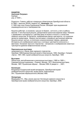 КАШИГИН
Анатолий Петрович
Kashigin
род. в 1939 г.,
Родился в Гомеле, работал пожарным в Новотроицке Оренбургской области.
В 1968 г. закончил ЗНУИ.( педагог А.С. Айзенман, см).
С 1995 года член Союза Художников России. Обладает ярко выраженной
индивидуальностью и темпераментом.
Кашигин работает, в основном, гуашью по бумаге , хотя есть у него и работы
маслом. У него быстрый рисунок, декоративное красочное видение мира. Пейзажи
с деревьями и натюрморты с цветами вряд ли можно относить к стилистике
наивного искусства. В портретах, изображениях фигур чувствуется, что художник
является примитивом. Немало листов имеют откровенно эротический характер.
Кашигин рисует кистью, в сплетении штрихов возникает форма, движение.
Интересны его изображения животных, в которых чувствуется склонность к
фантазии. Основная черта его творчества – экспрессия, в изображениях животных
чувствуется древнее мифологическое начало.
Персональные выставки:
неоднократно в г.Орске; Дом народного творчества,
Оренбург,1968;Художественный музей в Новотроицке, 1985, Оренбург, Галерея
«Арта», 1991; Обл. музей изобразительных искусств, Оренбург, 1993
Выставки:
Областные, республиканские и всесоюзные выставки с 1968 по 1985 г.;
Самодеятельные художники – Родине!, Москва, 1977; Всесоюзная выставка,
Москва, 1987; Пушкинские образы… Москва,1999; И увидел я … 2001.
Коллекции:
Владимиро-Суздальский музей-заповедник, Оренбургский музей
изобразительного искусства, музеи Орска, Новотроицка.
Лит.: Пушкинские образы(каталог).Москва,1999;
Литература
Медведева Л.С., Мир, росою умытый. Коллекция наивного искусства в
Оренбургском музее изобразительного искусства, Оренбург, 2006.
69
 