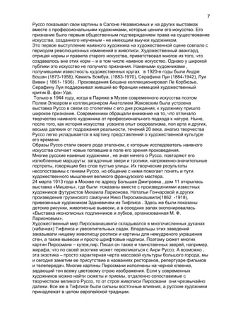 Руссо показывал свои картины в Салоне Независимых и на других выставках
вместе с профессиональными художниками, которые ценили его искусство. Его
признание было первым общественным подтверждением права на существование
искусства, созданного неученым - не имеющим выучки художником.
Это первое выступление наивного художника на художественной сцене совпало с
периодом революционных изменений в живописи. Художественный авангард,
отрицая нормы и правила старого искусства, приветствовал многое из того, что
создавалось вне этих норм – и в том числе наивное искусство. Однако у широкой
публики это искусство не получило признания. Наивными художниками ,
получившими известность художественных кругах в 1920-е годы были Андре
Бошан (1873-1958), Камиль Бомбуа, (1883-1970), Серафина Луи (1864-1942), Луи
Вивен ( 1861- 1936) . Произведения Бошана коллекционировал Ле Корбюзье,
Серафину Луи поддерживал живший во Франции немецкий художественный
критик В. фон Уде.
Только в 1944 году, когда в Париже в Музее современного искусства поэтом
Полем Элюаром и коллекционером Анатолием Жаковским была устроена
выставка Руссо в связи со столетием с его дня рождения, к художнику пришло
широкое признание. Современники обращали внимание на то, что отличало
творчество наивного художника от профессионального подхода к натуре. Ныне,
после того, как история искусства усвоила опыт сюрреализма, поп арта и других,
весьма далеких от подражания реальности, течений 20 века, анализ творчества
Руссо легко укладывается в картину представлений о художественной культуре
его времени.
Образы Руссо стали своего рода эталоном, с которым исследователь наивного
искусства сличает новые попавшие в поле его зрения произведения.
Многие русские наивные художники , не зная ничего о Руссо, повторяют его
излюбленные маршруты: загадочные звери и тропики, напряженно-значительные
портреты, говорящие без слов пустые улицы. Их творческие результаты
несопоставимы с гением Руссо, но общение с ними помогает понять и пути
художественного мышления великого французского мастера.
24 марта 1913 года в Москве по адресу Большая Дмитровка , дом 11 открылась
выставка «Мишень», где были показаны вместе с произведениями известных
художников футуристов Михаила Ларионова, Натальи Гончаровой и других
произведения грузинского самоучки Нико Пиросманашвили(1862 -1918),
привезенные художником Зданевичем из Тифлиса . Здесь же были показаны
детские рисунки, живописные вывески, а в соседних залах экспонировалась
«Выставка иконописных подлинников и лубков, организованная М. Ф.
Ларионовым».
Художественный мир Пиросманашвили складывался в многочисленных духанах
(кабачках) Тифлиса и увеселительных садах. Владельцы этих заведений
заказывали нищему живописцу росписи и картины для немудреного украшения
стен, а также вывески и просто шрифтовые надписи. Поэтому сюжет многих
картин Пиросмани – кутеж,пир. Писал он также и таинственных зверей, например,
жирафа, что по своей экзотике может перекликаться с Анри Руссо. А возможно ,
эта экзотика – просто характерная черта массовой культуры большого города, мы
и сегодня заметим ее присутствие в названиях ресторанов, репертуаре фильмов
и телепередач. Многие картины Пиросмани исполнены на черной клеенке,
задающий тон всему цветовому строю изображения. Если у современных
художников можно найти сюжеты и приемы, отдаленно сопоставимые с
творчеством великого Руссо, то от строя живописи Пиросмани они чрезвычайно
далеки. Все же в Тифлисе были сильны восточные влияния, а русские художники
принадлежат в целом европейской традиции.
7
 