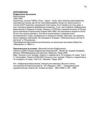 КЕРСНОВСКАЯ
Евфросиния Антоновна
Kersnovskaya
1909-1994
Художница, узница ГУЛАГа. Отец – юрист, поляк, мать гречанка,преподаватель
иностранных языков .До 30 лет жила вБессарабии. Когда эти земли вошли в
состав СССР оказалась гражданкой этой страны. В тот момент ее отец умер, а
она с матерью держала фермерское хозяйство. У них все отобрали, Евфросинию
Керсновскую отправили в лагерь. Именно с ГУЛАГом и связана ее жизнь в России,
была шахтером в Норильском лагере(1944-1960). На поселении в возрасте около
50 лет она начала рисовать. Это были иллюстрации к огромной книге
воспоминаний о годах, проведенных в северных лагерях. Картинка, как комиксы,
были снабжены подписями. Ее наследие в тетрадях :2239 рукописных листов "в
клеточку" и 700 рисунков.
Произведения Керсновской выставлялись на нескольких выставках общества
«Мемориал» в 1980-е гг.
Персональные выставки: «Великий постриг Евфросинии»,
Норильск,2000;Тетради Евфросинии Керсновской" , Музей им. Андрея Сахарова,
Москва, 2006,Мемориальный комплекс «Медное»,Тверь,2006.
Соч.: Сколько стоит человек. Повесть о пережитом в 12 тетрадях и 6 томах. Том I-
4. Типография `Новости`2000-2001;Сколько стоит человек. Повесть о пережитом в
12 тетрадях и 6 томах. Том V-VI. Можайск :Терра, 2001
Лит.: Евфросиния Керсновская. Наскальная живопись./Вступит.статья,
составление В.Н.Вигилянский/ М.: СП «Квадрат»,1991 ; .:”Самодеятельное
художественное творчество. Очерки истории 1960-1990е С.-Пб ., 1999.
70
 