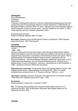КИРЯШОВА
Ольга Михайловна,
Kiriashova
род.в1957 г.
Родилась в Кемеровской области. Окончила Харьковский авиационный институт,
занималась дельтапланеризмом. Вместе с мужем переехала в г.Жуковский под
Москвой. Рисовать начала в 1992 г. В 1994 г. сделала цикл иллюстраций к повести
Льюиса Кэррола «Алиса в стране чудес», где ярко проявился ее талант. С 1995 г.
пишет картины маслом: пейзажи, жанровые сцены.
Персональные выставки:
Музей Н.К.Рериха, Москва,1999; ГТГ,2004
Выставки: Наивное искусство Московской области, Балашиха, 1996; Наивное
искусство России, 1997; Фестнаив 04.
КОЗЫРИН
Николай Иванович
Kozirin
1908.– 1995
Родился в большой крестьянской семье в селе Ерлыково Миякинского района
Уфимской губернии, окончил молочный техникум, работал технологом на Урале, в
Средней Азии, Башкирии. Участвовал в Отечественной войне, был ранен. Жил в ,
Димитровграде Ульяновской области.Первую картину нарисовал в 80 лет.
Картины Козырина – типичный образец народного примитива: красочные, с четко
прорисованными формами, они исполнены мажорным духом. Интересны его
декоративные по духу натюрморты, портреты, нарисованные по фотографиям. С
1988 г. принимал участие в областных выставках.
Персональные выставки: Ульяновский областной художественный музей, 1991;
Краеведческий музей г. Дмитровграда Ульяновской обл.,1995; Гос. музей
изобразительных искусств им. А. С. Пушкина, Москва, 1999.( кат., илл.)
Выставки: Шедевры наивного искусства, Выставочный зал на Солянке, Москва,
1992; Инсита-94; Наивное искусство России, 1997.
Коллекции:
Музей народного творчества, Ульяновск; ГРДНТ.
Лит.: И.Павлова, Николай Иванович Козырин// Философия наивности, М.:
Издательство МГУ, 2001; В.Максимов, Идиллия// Философия наивности, М.:
Издательство МГУ, 2001.
САКИЯН
71
 