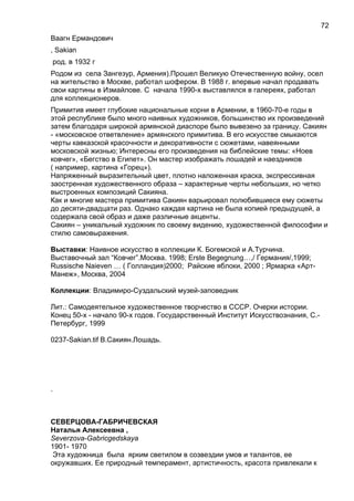 Ваагн Ермандович
, Sakian
род. в 1932 г
Родом из села Зангезур, Армения).Прошел Великую Отечественную войну, осел
на жительство в Москве, работал шофером. В 1988 г. впервые начал продавать
свои картины в Измайлове. С начала 1990-х выставлялся в галереях, работал
для коллекционеров.
Примитив имеет глубокие национальные корни в Армении, в 1960-70-е годы в
этой республике было много наивных художников, большинство их произведений
затем благодаря широкой армянской диаспоре было вывезено за границу. Сакиян
- «московское ответвление» армянского примитива. В его искусстве смыкаются
черты кавказской красочности и декоративности с сюжетами, навеянными
московской жизнью; Интересны его произведения на библейские темы: «Ноев
ковчег», «Бегство в Египет». Он мастер изображать лошадей и наездников
( например, картина «Горец»).
Напряженный выразительный цвет, плотно наложенная краска, экспрессивная
заостренная художественного образа – характерные черты небольших, но четко
выстроенных композиций Сакияна.
Как и многие мастера примитива Сакиян варьировал полюбившиеся ему сюжеты
до десяти-двадцати раз. Однако каждая картина не была копией предыдущей, а
содержала свой образ и даже различные акценты.
Сакиян – уникальный художник по своему видению, художественной философии и
стилю самовыражения.
Выставки: Наивное искусство в коллекции К. Богемской и А.Турчина.
Выставочный зал “Ковчег”.Москва. 1998; Erste Begegnung…,/ Германия/,1999;
Russische Naieven … ( Голландия)2000; Райские яблоки, 2000 ; Ярмарка «Арт-
Манеж», Москва, 2004
Коллекции: Владимиро-Суздальский музей-заповедник
Лит.: Самодеятельное художественное творчество в СССР. Очерки истории.
Конец 50-х - начало 90-х годов. Государственный Институт Искусствознания, С.-
Петербург, 1999
0237-Sakian.tif В.Сакиян.Лошадь.
.
СЕВЕРЦОВА-ГАБРИЧЕВСКАЯ
Наталья Алексеевна ,
Severzova-Gabricgedskaya
1901- 1970
Эта художница была ярким светилом в созвездии умов и талантов, ее
окружавших. Ее природный темперамент, артистичность, красота привлекали к
72
 