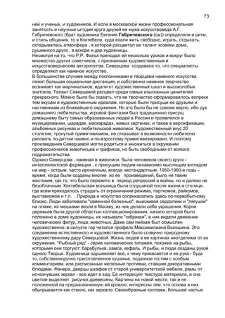 ней и ученых, и художников. И если в московской жизни профессиональная
занятость и научные штудии круга друзей ее мужа искусствоведа А.Г.
Габричевского (брат художника Евгения Габричевского (см)) определяли и ритм,
и стиль общения, то в Коктебеле, куда ехали жить свободно, играть, отдыхать,
складывалась атмосфера , в которой расцветал ее талант хозяйки дома,
душевного друга , а вскоре и дар художницы.
Несмотря на то, что Р.Р. Фальк преподал ей несколько уроков и вокруг было
множество других советчиков, с признанным художественным и
искусствоведческим авторитетом, Северцова создавала то, что специалисты
определяют как наивное искусство.
В большинстве случаев между поклонниками и творцами наивного искусства
лежит большая социальная дистанция, и собственно наивное творчество
возникает как маргинальное, вдали от художественных школ и высоколобых
знатоков. Талант Северцевой расцвел среди самых изысканных ценителей
прекрасного. Можно было бы сказать, что ее творчество сформировалось вопреки
тем вкусам и художественным идеалам, которые были присущи ее друзьям и
наставникам из ближайшего окружения. Но это было бы не совсем верно, ибо дух
домашнего любительства, игровой фантазии был традиционно присущ
домашнему быту самых образованных людей в России и проявлялся в
музицировании, шарадах, маскарадах, живых картинах, и также в версификации,
альбомных рисунках и любительской живописи. Художественный вкус 20
столетия, тронутый примитивизмом, не отказывал в возможности любителю
рисовать по-детски наивно и по-взрослому примитивизировано. И поэтому
произведения Северцевой могли родиться и множиться в окружении
профессионалов живописцев и графиков, но быть свободными от всякого
подражательства.
Однако Северцова , наивная в живописи, была человеком своего круга -
интеллигентской формации , с присущим людям независимо мыслящим взглядом
на мир - острым, часто ироничным, всегда нестандартным. 1950-1960-е годы -
время, когда были созданы многие из ее произведений, было не таким
жестоким, как то, что было пережито в период репрессий и войны, но и далеко не
безоблачным. Коктебельская вольница была отдушиной после жизни в столице,
где всем приходилось страдать от ограничений режима, парткомов, райкомов,
выставкомов и т.п. . Природа и искусство соприкасались здесь по-первобытному
близко. Люди заболевали "каменной болезнью", выискивая сердолики и "лягушки"
на пляже, их мешками везли в Москву, из них делали себе украшения. Корни
деревьев были другой областью коллекционирования, начало которой было
положено в доме художницы, их называли "габриаки", в них видели движение
человеческих фигур, лица, животных. Даже сам пейзаж был осмыслен
художественно::в силуэте гор читался профиль Максимилиана Волошина. Это
соединение естественного и художественного было созвучно природному
художественному дару Северцовой. Жизнь людей в ее картинах неотделима от их
окружения. "Рыбный ряд" - серия человеческих типажей, похожих на рыбы,
которыми они торгуют: барабулька, хамса, кефаль. И рыбы, и люди созданы рукой
одного Творца. Художница одушевляет все, к чему прикасается и ее рука - будь
то, собственноручно приготовленное кушанье, поданное гостям с особым
комментарием, или расписанные железные противни, ставшие декоративными
блюдами. Фанера, дверцы шкафов от старой университетской мебели, рамы от
исчезнувших зеркал - все идет в ход. Ее интересует текстура материала, и она
цветом выделяет рисунок древесины. Картины на новой жести, так и не
положенной на предназначенную ей кровлю, интересны тем, что основа в них
обыгрывается как стекло, как зеркало. Своеобразные коллажи, большей частью
73
 