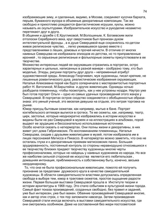 изображающие зиму, и сделанные, видимо, в Москве, соединяют кусочки бархата,
перьев, бумажного мусора в объемные декоративные композиции. Так же
свободно и прихотливо рождаются фантастические игрушки, куклы, можно
называть их скульптурами. Изобразительное искусство и рукоделие незаметно
перетекают друг в друга.
В общении и дружбе с Е.Кругликовой, М.Волошиным, К. Богаевским жили
отголоски Серебряного века, круг сверстников был пронизан духом
интеллектуальной фронды , а в душе Северцевой еще сохранялось по-детски
живое религиозное чувство, , легко уживавшееся однако вместе с
представлениями о леших, домовых и прочей нечисти. В отличие от многих
наивных Северцова не изображала эпизодов из детства, но то приправленные
иронией , то серьезные религиозные и фольклорные сюжеты присутствовали в ее
творчестве.
Множество интересных людей ее окружавших отразились в портретах, остро
характерных и цельных, написанных в разной манере - сообразно тому, кто был
моделью. Этюды, рисунки портреты друг друга – непременный атрибут
художественной среды. Александр Георгиевич, муж художницы, писал крепкие, не
лишенные романтического духа, реалистические изображения окружающих.
Наталья Алексеевна порой как будто соперничала с мастеровитостью портретных
работ Н. Ватолиной, М.Бирштейна и других живописцев. Однажды ночью
разбудила племянницу, чтобы посмотреть, как у нее устроены ноздри. Наутро уже
был готов портрет Ольги – одно из самых удачных произведений этого жанра у
Северцовой. В портретах острое сходство соединяется с обобщенностью образа-
знака: это умный ученый, это веселая девушка на отдыхе, это хитрая торговка на
рынке.
Юмор присущ бытовым сюжетам, как например, мытью в бане. Портрет
коктебельского аптекаря вылился в гротеск. Те же сюжеты, как ,например, театр,
цирк, застолье, которые неоднократно изображались в истории искусства и
виданы были не раз Северцовой в музеях и на иллюстрациях в альбомах, порой
выдают ее эрудицию и бессознательно использованные источники.
Особо хочется сказать о натюрмортах. Они полны жизни и декоративны, в них
живет уют дома Габричевских. По воспоминаниям племянницы, Наталья
Северцова, сходив с друзьями живописцами в музей, потом изображала им в
лицах персонажей Матисса и Пикассо. В натюрмортах можно заметить, что она не
осталась глуха и к декоративным приемам матиссовских панно. Большая
эрудированность, постоянный контроль со стороны неравнодушно относившихся к
ее творчеству близких придают творчеству художницы многие черты
профессионализма, которых не найдешь у наивных художников из народа. Но все
же наиболее сильной стороной ее искусства является его любительская ,
домашняя интонация, приближенность к собственному быту, конечно, весьма
неординарному.
То, что она не была профессиональным живописцем, помогло ей получить
признание за пределами дружеского круга в качестве самодеятельной
художницы. В области самодеятельности властями допускалась определенная
свобода в выборе тем, юмор в трактовке сюжетов, простое ощущение радости
жизни. Первая большая выставка Северцовой прошла в Институте теории и
истории архитектуры в 1968 году. Это стало событием в культурной жизни города.
Самый факт показа произведений, созданных свободно, без правил и заданий,
уже был интересен, уже был важен. Обаяние произведейний Северцевой многие,
как и автор этих строк, с тех пор запомнили навсегда. Затем произведения
Северцевой стали иногда включать в выставки самодеятельного искусства, где
они смотрелись особняком. Даже на составленной без жюри постсоветской
74
 