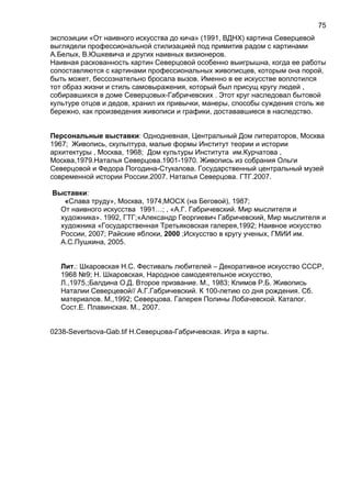 экспозиции «От наивного искусства до кича» (1991, ВДНХ) картина Северцевой
выглядели профессиональной стилизацией под примитив радом с картинами
А.Белых, В.Юшкевича и других наивных визионеров.
Наивная раскованность картин Северцовой особенно выигрышна, когда ее работы
сопоставляются с картинами профессиональных живописцев, которым она порой,
быть может, бессознательно бросала вызов. Именно в ее искусстве воплотился
тот образ жизни и стиль самовыражения, который был присущ кругу людей ,
собиравшихся в доме Северцовых-Габричевских . Этот круг наследовал бытовой
культуре отцов и дедов, хранил их привычки, манеры, способы суждения столь же
бережно, как произведения живописи и графики, достававшиеся в наследство.
Персональные выставки: Однодневная, Центральный Дом литераторов, Москва
1967; Живопись, скульптура, малые формы Институт теории и истории
архитектуры , Москва, 1968; Дом культуры Института им.Курчатова ,
Москва,1979.Наталья Северцова.1901-1970. Живопись из собрания Ольги
Северцовой и Федора Погодина-Стукалова. Государственный центральный музей
современной истории России.2007. Наталья Северцова. ГТГ.2007.
Выставки:
«Слава труду», Москва, 1974;МОСХ (на Беговой), 1987;
От наивного искусства 1991…; , «А.Г. Габричевский. Мир мыслителя и
художника». 1992, ГТГ;«Александр Георгиевич Габричевский, Мир мыслителя и
художника «Государственная Третьяковская галерея,1992; Наивное искусство
России, 2007; Райские яблоки, 2000 ;Искусство в кругу ученых, ГМИИ им.
А.С.Пушкина, 2005.
Лит.: Шкаровская Н.С. Фестиваль любителей – Декоративное искусство СССР,
1968 №9; Н. Шкаровская, Народное самодеятельное искусство,
Л.,1975.;Балдина О.Д. Второе призвание. М., 1983; Климов Р.Б. Живопись
Наталии Северцевой// А.Г.Габричевский. К 100-летию со дня рождения. Сб.
материалов. М.,1992; Северцова. Галерея Полины Лобачевской. Каталог.
Сост.Е. Плавинская. М., 2007.
0238-Severtsova-Gab.tif Н.Северцова-Габричевская. Игра в карты.
75
 