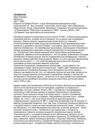 СЕЛИВАНОВ
Иван Егорович ,
Selivanov(
1907,.-1988,
Родился на Севере России – в дер. Васильевское Шенкурского уезда
Архангелской губ .Был печником, строителем, много ездил. Жил в Мурманске,
Архангельске, Онеге, Свердловске, Запорожье, со времени Отечественной войны
- в Прокопьевске. Обратился к рисованию в 1946 г. Учился в ЗНУИ с 1947
г.Отправлял туда свои работы до конца жизни.
Селиванов родился в нищей крестьянской семье. В 1946 г. в Прокопьевске увидел
в магазине картину, которая так его поразила, что он решил сам попробовать
рисовать. Именно рисунок, выразительная линия являются главными
отличительными качествами искусства Селиванова. В его произведениях живет
суровость и духовность русского Севера -–его родины. Другое отличительное
свойство Селиванова : его своеобразная философия, отразившаяся в бессвязных
записях дневникового характера, которые художник вел на протяжении многих
лет. Колоритный стиль живой народной речи, яркие образы воспоминания и
сновидений, афористичные высказывания – все это делает дневниковое наследие
Селиванова не менее ценным, чем его художественные произведения. «Нельзя
разгадать самому себе без помощи других. Может, это есть причуда ?Дьявольская
сила в мозгах моих?..» – эти слова Селиванова можно было бы поставить
эпиграфом ко всему изучению наивного искусства.
Творчество Селиванова, обнаруженное москвичами на выставках в так
называемых клубах творческой интеллигенции – ЦДРИ, ЦДЛ, Правления Союза
художников на Гоголевском бульваре, было воспринято как глоток свежего
воздуха, как свидетельство того, что народное творчество еще живо несмотря на
годы его государственной эксплуатации и извращения. Именно с творчества
Селиванова и нескольких других , «открытых» в те годы самобытных художников
началась волна всеобщего увлечения наивным искусством, достигшая своего
пика в 1970-е годы.
Первым педагогом Селиванова в ЗНУИ была Ю.Лузан. Вначале она предлагала
обучаться по обычной для тех лет программе, художник не справлялся с
заданиями, получал «тройки».Когда в 1951 г. Селиванов с женой Варварой
поселились в собственном домике на окраине Прокопьевска и обзавелись
скотиной, Лузан пришла в голову счастливая мысль – просить Селиванова
рисовать животных в фас и в профиль. Персонажами рисунков стали – корова,
собака, кот, петух – они же до конца жизни были верными друзьями и
«собеседниками» художника. В 1961 г. педагогом Селиванова стал Ю.Аксенов. В
работах Селиванова появились слон, лев, лань. К Аксенову Селиванов обратился
с просьбой помочь «понять во всей литературе непонятные слова… Напишите,
как обещались, что такое беспредметное искусство, эстетика, догматика… Всего
посылаю четыреста слов.». Селиванов и культурный мир, с которым он
соприкасался, говорили на разных языках.Он внимательно изучал альбом
«Русский портрет», но никакого влияния на его собственные портреты это не
оказало. Никто из соседей не хотел позировать художнику. Он изображал свою
жену, педагогов, героев популярных фильмов -–Спартака, Клеопатру. Наиболее
значительны его автопортреты. Селиванов обладал характерной внешностью
русского крестьянина – окладистая борода, шапка густых волос, остриженных
76
 