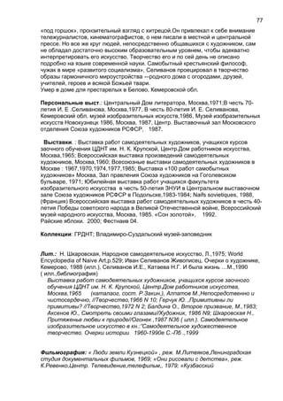 «под горшок», пронзительный взгляд с хитрецой.Он привлекал к себе внимание
тележурналистов, кинематографистов, о нем писали в местной и центральной
прессе. Но все же круг людей, непосредственно общавшихся с художником, сам
не обладал достаточно высоким образовательным уровнем, чтобы адекватно
интерпретировать его искусство. Творчество его и по сей день не описано
подробно на языке современной науки. Самобытный крестьянский философ,
чужак в мире «развитого социализма», Селиванов проецировал в творчество
образы гармоничного мироустройства -–родного дома с огородами, друзей,
учителей, героев и всякой Божьей твари.
Умер в доме для престарелых в Белово, Кемеровской обл.
Персональные выст.: Центральный Дом литератора, Москва,1971;В честь 70-
летия И. Е .Селиванова, Москва,1977, В честь 80-летия И. Е. Селиванова,
Кемеровский обл. музей изобразительных искусств,1986, Музей изобразительных
искусств Новокузнецк 1986, Москва, 1987, Центр. Выставочный зал Московского
отделения Союза художников РСФСР, 1987.
Выставки. : Выставка работ самодеятельных художников, учащихся курсов
заочного обучения ЦДНТ им. Н. К. Крупской, Центр.Дом работников искусства,
Москва,1965; Всероссийская выставка произведений самодеятельных
художников, Москва,1960; Всесоюзные выставки самодеятельных художников в
Москве : 1967,1970,1974,1977,1985; Выставка «100 работ самобытных
художников» Москва, Зал правления Союза художников на Гоголевскком
бульваре, 1971; Юбилейная выставка работ учащихся факультета
изобразительного искусства в честь 50-летия ЗНУИ в Центральном выставочном
зале Союза художников РСФСР в Подольске,1983-1984; Naifs sovietiques, 1988,
(Франция) Всероссийская выставка работ самодеятельных художников в честь 40-
летия Победы советского народа в Великой Отечественной войне, Всероссийский
музей народного искусства, Москва, 1985. «Сон золотой», 1992.
Райские яблоки. 2000; Фестнаив 04.
Коллекции: ГРДНТ; Владимиро-Суздальский музей-заповедник
Лит.: Н. Шкаровская, Народное самодеятельное искусство, Л.,1975; World
Encyclopedia of Naive Art,p.529; Иван Селиванов Живописец. Очерки о художнике,
Кемерово, 1988 (илл.), Селиванов И.Е., Катаева Н.Г. И была жизнь …М.,1990
( илл.,библиография)
Выставка работ самодеятельных художников, учащихся курсов заочного
обучения ЦДНТ им. Н. К. Крупской, Центр.Дом работников искусства,
Москва,1965 (каталаог, сост. Р.Закин,), Алпатов М.,Непосредственно и
чистосердечно, //Творчество,1966 N 10; Герчук Ю. ,Примитивны ли
примитивы? //Творчество,1972 N 2; Балдина О., Второе призвание, М.,1983;
Аксенов Ю., Смотреть своими глазами//Художник, 1986 N9; Шкаровская Н.,
Притяженье любви к природе//Огонек ,1987 N36 ( илл.). Самодеятельное
изобразительное искусство в кн.:”Самодеятельное художественное
творчество. Очерки истории 1960-1990е С.-Пб .,1999
Фильмография: « Люди земли Кузнецкой» , реж. М.Литвяков,Ленинградская
студия документальных фильмов, 1969; «Они рисовали с детства», реж.
К.Ревенко,Центр. Телевидение,телефильм,, 1979; «Кузбасский
77
 