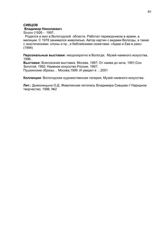 СИВЦОВ
Владимир Николаевич
Sivzov (1926 - 1997,
Родился и жил в Вологодской области. Работал переводчиком в армии, в
милиции. С 1978 занимался живописью. Автор картин с видами Вологды, а также
с экзотическими: слоны и пр., и библейскими сюжетами: «Адам и Ева в раю»
(1994)
Персональные выставки: неоднократно в Вологде; Музей наивного искусства,
1996 .
Выставки: Всесоюзная выставка, Москва, 1987; От наива до кича, 1991;Сон
Золотой, 1992; Наивное искусство России, 1997;
Пушкинские образы… Москва,1999 ;И увидел я …2001
Коллекции: Вологодская художественная галерея, Музей наивного искусства.
Лит.: Дьяконицына О.Д. Живописная летопись Владимира Сивцова // Народное
творчество. 1996. №2
81
 