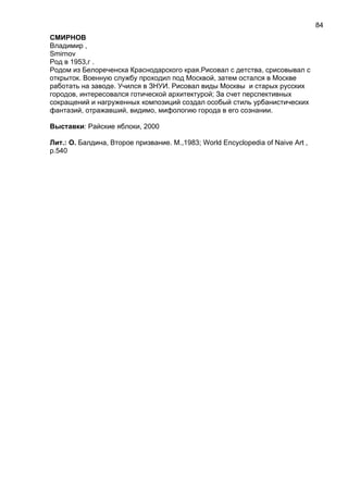 СМИРНОВ
Владимир ,
Smirnov
Род в 1953,г .
Родом из Белореченска Краснодарского края.Рисовал с детства, срисовывал с
открыток. Военную службу проходил под Москвой, затем остался в Москве
работать на заводе. Учился в ЗНУИ. Рисовал виды Москвы и старых русских
городов, интересовался готической архитектурой; За счет перспективных
сокращений и нагруженных композиций создал особый стиль урбанистических
фантазий, отражавший, видимо, мифологию города в его сознании.
Выставки: Райские яблоки, 2000
Лит.: О. Балдина, Второе призвание. М.,1983; World Encyclopedia of Naive Art ,
p.540
84
 