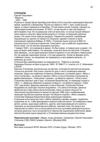 СТЕПАНОВ
Сергей Георгиевич
Stepanov
1923 - 1995
Родился в городе Орске Оренбургской области.Его отец был командиром Красной
армии, сражался с басмачами. После его смерти в 1931 г. мать снова вышла
замуж, и семья переехала в Оренбург. Отчим морил детей голодом, называл их
«большевистскими волчатами». В 1933 г. отчим нашел и сжег все бумаги и
фотографии отца. Он не разрешал учиться мальчику, и в конце концов обокрал
свою семью и скрылся. Двое детей умерли от голода, но будущий художник
выжил. Он начал очень хорошо рисовать. Первый его рисунок, поразивший
окружающих он сделал по сказке А.С.Пушкина: царевич стрелял в орла,
угрожавшего Царевне-Лебедь. В 1939 г. Степанов пошел учиться в ФЗО по
специальности штукатур-отделочник. Стенгазета, где он работал художником,
была такой, что на нее все приходили смотреть.
1 января 1942 г. его призвали в армию. Он был ранен в правую руку и думал, что
рука не будет действовать. Но однажды, когда все были на прогулке, Степанов
взял фанерку , на которой раненые играли в домино и стал рисовать левой рукой.
Он так здорово нарисовал козлов, «что сам удивился». Когда на фанере опять
«забивать козла», он предложил ее перевернуть и все увидели рисунок, «и
смеялись до слез».
Степанов был демобилизован по инвалидности. Работал в колхозе.
Карандаш больше не брал в руки до 1965 г. В 1966-71 гг. учился у А. С. Айзенмана
в ЗНУИ.
Картины Степанова, выполненные на картоне, отличаются жесткостью рисунка,
точностью деталей. Они очень строгие по духу и часто посвящены важным
сюжетам, среди них наиболее интересны связанные с историей семьи: «Мать и
отец Степановы», на обороте надпись «Мать и отец Степановы в Бузулуке во
время революции»; «Прощание с домом», на обороте надпись: «Отец и мать
Степановы бросают дом и едут на разгром басмачества, он командир отряда в
1922 г.»; «Девушки заменили ушедших на фронт», на обороте надпись: «Орск
1941 года война. Девушки заменили отцов и братьев. Степанова Полина
Андреевна на тракторе».Полина Андреевна – это жена Степанова, девичья
фамилия ее в годы войны была Штанькова. Одно из самых сильных по
трагической экспрессивности является картина 1980 года с изображением
лежащей под белым саваном матери. На обороте подпись: «Мать померла.
Степанова Надежда Кирилловна боец революции померла».
Страшные испытания детства и гибель семейного архива, видимо, подвигали
художника на то, чтобы фиксировать важные события жизни. Он изображал своих
детей, целину, куда ездил работать, другие, заинтересовавшие его сюжеты:
горожане на сельскохозяйственных работах, женский пляж. Но нигде в его
творчестве не найти того оттенка умильности или шутливой развлекательности,
который довольно часто встречается в творчестве художников-любителей. Даже
простая бытовая сцена предстает у Степанова важным документом эпохи.
Персональная выставка: «Ждем, когда заговорит телевизор».Сергей Георгиевич
Степанов (1923-1994).Галерея «Ковчег» (Москва),2006.
Выставки:
Выставка учащихся ЗНУИ, Москва,1970; «Слава труду», Москва, 1974;
87
 